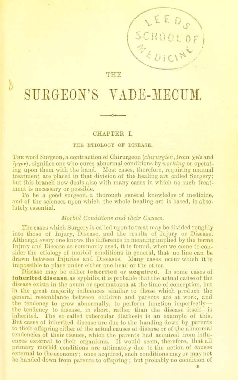THE ETIOLOGY OF DISEASE. The word Surgeon, a contraction of Chirurgeon (cliirurgicn, from x^'P and tpyov), signifies one who cures abnormal conditions hy working or operat- ing upon them with the hand. Most cases, therefore, requiring manual treatment are placed in that division of the healing art called Surgery; but this branch now deals also with many cases in which no such treat- ment is necessary or possible. To be a good surgeon, a thorough general knowledge of medicine, and of the sciences upon which the whole healing art is based, is abso- lutely essential. Morbid Conditions and their Causes. The cases which Surgery is called upon to treat may be divided roughly into those of Injury, Disease, and the results oi' Injury or Disease. Although every one knows the difference in meaning imijlied by the terms Injury and Disease as commonly used, it is found, when we come to con- sider the etiology of morbid conditions in general, that no line can be drawn between Injuries and Diseases. Many cases occur which it is impossible to place under either one liead or the other. Disease may be cither inherited or acquired. In some cases of inherited disease, as syphilis, it is jirobable that the actual cause of the disease exists in the ovum or spermatozoa at the time of conception, but in the great majority inUaenccs similar to those which produce the general resemblance between cliildren and parents are at work, and the tendency to grow abnormally, to perform function imperfectly— the tendency to disease, in short, rather than the disease itself—is inherited. The so-called tubercular diathesis is an example of this. But cases of inherited disease are due to the handing down by j^arents to their offspring either of the actual causes of disease or of tlie abnornuil tendencies of their tissues, which the parents had acquired from influ- ences external to their organisms. It would seem, therefore, tliat all primary morbid conditions are ultimately due to the action of causes external to the economy ; once acquired, sucli conditions may or may not be handed down from parents to offspring ; but probably no condition of n