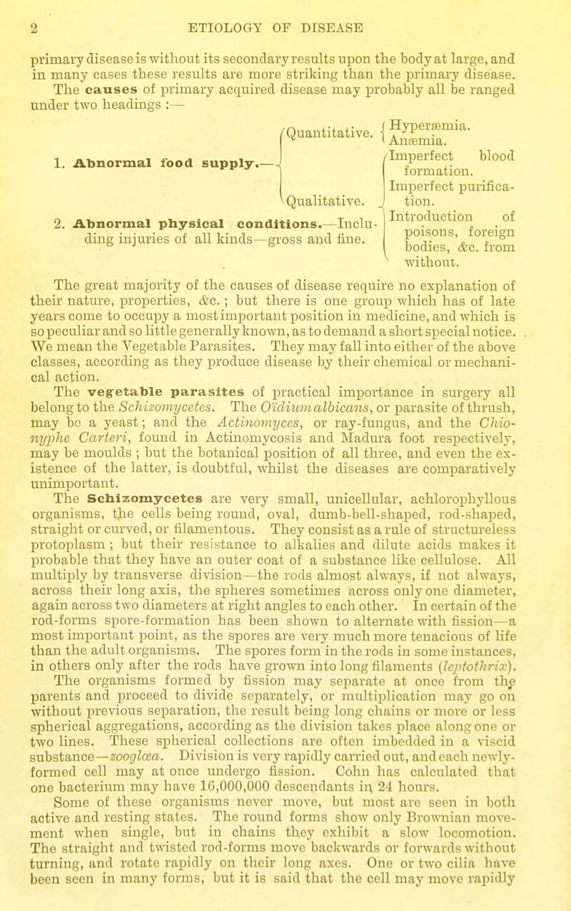primary disease is without its secondary results upon the body at large, and in many cases these results are more striking than the primary disease. The causes of primary acquired disease may i^robably all be ranged under two headings :— The great majority of the causes of disease require no explanation of their nature, properties, &c.; but there is one group which has of late years come to occupy a most important position in medicine, and which is so peculiar and so little generally known, as to demand a short special notice. We mean the Vegetable Parasites. They may fall into either of the above classes, according as they produce disease by their chemical or mechani- cal action. The vegretable parasites of practical importance in surgery all belong to the Schizomycetes. The Otdiumalbicans, or parasite of thrush, may be a yeast; and the Actinomyces, or ray-fungus, and the Cliio- nyphe Carteri, found in Actinomycosis and Madura foot respectively, may be moulds ; but the botanical position of all three, and even the ex- istence of the latter, is doubtful, whilst the diseases are comjiaratively unimportant. The Schizomycetes are very small, unicellular, achlorophyllous organisms, tjie cells being round, oval, dumb-bell-shaped, rod-shaped, straight or curved, or filamentous. They consist as a rule of structureless protoplasm ; but their resistance to alkalies and dilute acids makes it probable that they have an outer coat of a substance like cellulose. All multiply by transverse division—the rods almost always, if not always, across their long axis, the spheres sometimes across only one diameter, again across two diameters at right angles to each other. In certain of the rod-forms spore-formation has been shown to alternate with fission—a most important point, as the spores are very much more tenacious of life than the adult organisms. The spores form in the rods in some instances, in others only after the rods have grown into long filaments (Icptothrix). The organisms formed by fission may separate at once from the parents and proceed to divide separately, or multiplication may go on without previous separation, the result being long chains or more or less spherical aggregations, according as the division takes place along one or two lines. These spherical collections are often imbedded in a viscid substance—zooglcaa. Division is very rapidly carried out, and each newly- formed cell may at once undergo fission. Cohn has calculated that one bacterium may have 16,000,000 descendants in, 24 hours. Some of these organisms never move, but most are seen in both active and resting states. The round forms show only Brownian move- ment when single, but in chains they exhibit a slow locomotion. The straight and twisted rod-forms move backwards or forwards without turning, and rotate rajjidly on their long axes. One or two cilia have been seen in many forms, but it is said that the cell may move rapidly 1. Abnormal food supply.—- /Imperfect blood formation. \ Qualitative. ^ 2. Abnormal physical conditions.—Inclu- ding injuries of all kinds—gross and fine. Imjoerfect iDurifica- tion. Introduction of poisons, foreign bodies, &c. from ' without.