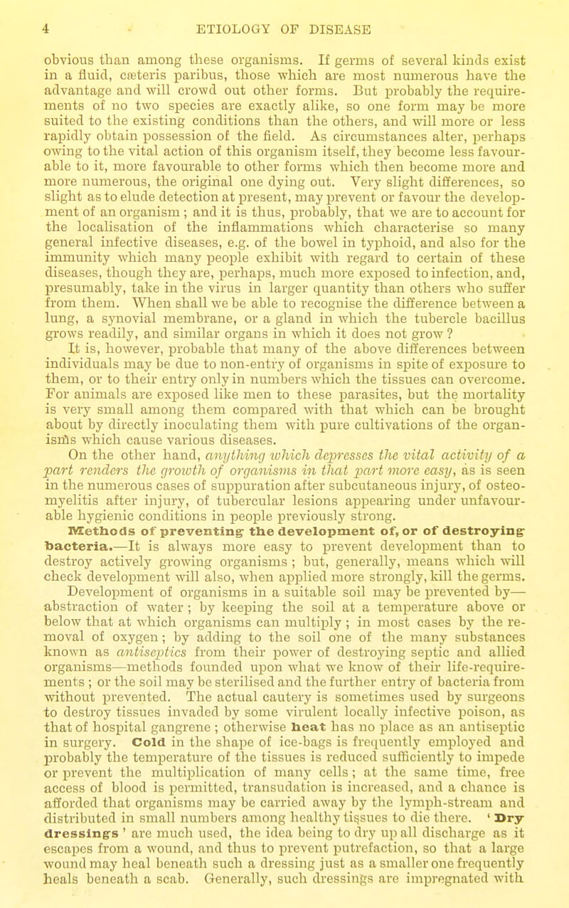 obvious than among these organisms. If germs of several kinds exist in a fluid, cfeteris paribus, those which are most numerous have the advantage and will crowd out other forms. But probably the require- ments of no two species are exactly alike, so one form may be more suited to the existing conditions than the others, and will more or less rapidly obtain possession of the field. As circumstances alter, perhaps owing to the vital action of this organism itself, they become less favour- able to it, more favourable to other forms which then become more and more numerous, the original one dying out. Very slight differences, so slight as to elude detection at present, may ijrevent or favour the develop- ment of an organism ; and it is thus, probably, that we are to account for the localisation of the inflammations which characterise so many general infective diseases, e.g. of the bowel in tyiDhoid, and also for the immunity which many people exhibit with regard to certain of these diseases, though they are, perhaps, much more exposed to infection, and, presumably, take in the virus in larger quantity than others who suffer from them. When shall we be able to recognise the difference between a lung, a synovial membrane, or a gland in which the tubercle bacillus grows readily, and similar organs in which it does not grow ? It is, however, i^robable that many of the above differences between individuals may be due to non-entry of organisms in spite of exjjosure to them, or to their entry only in numbers which the tissues can overcome. Por animals are exposed like men to these parasites, but the mortaUty is very small among them compared with that which can be brought about by directly inoculating them with pure cultivations of the organ- isnis which cause various diseases. On the other hand, anything tuliich depresses the vital activity of a part renders the groivth of organisms in that part more easy, as is seen in the numerous cases of suppuration after subcutaneous injury, of osteo- myelitis after injury, of tubercular lesions appearing under unfavour- able hygienic conditions in people previously strong. TCetliods of preventing- the development of, or of destroying: bacteria.—It is always more easy to prevent development than to destroy actively growing organisms ; but, generally, means which wiU check development will also, when applied more strongly, kill the germs. Development of organisms in a suitable soil may be prevented by— abstraction of water ; by keeping the soil at a temperature above or below that at which organisms can multij^ly ; in most cases by the re- moval of oxygen; by adding to the soil one of the many substances known as antiseptics from their power of destroying septic and allied organisms—methods founded upon what we know of their life-require- ments ; or the soil may be sterilised and the further entry of bacteria from ■without prevented. The actual cautery is sometimes used by surgeons to destroy tissues invaded by some virulent locally infective poison, as that of hospital gangrene ; otherwise beat has no place as an antiseptic in surgery. Cold in the shape of ice-bags is frequently employed and probably the temj)erature of the tissues is reduced sufficiently to impede or prevent the multiplication of many cells; at the same time, free access of blood is permitted, transudation is increased, and a chance is afforded that organisms may be carried away by the lymph-stream and distributed in small numbers among healthy tisjsues to die there. ' Dry- dressing's ' are much used, the idea being to dry up all discharge as it escapes from a wound, and thus to prevent putrefaction, so that a large woand may heal beneath such a dressing just as a smaller one frequently heals beneath a scab. Generally, such dressings are impregnated with