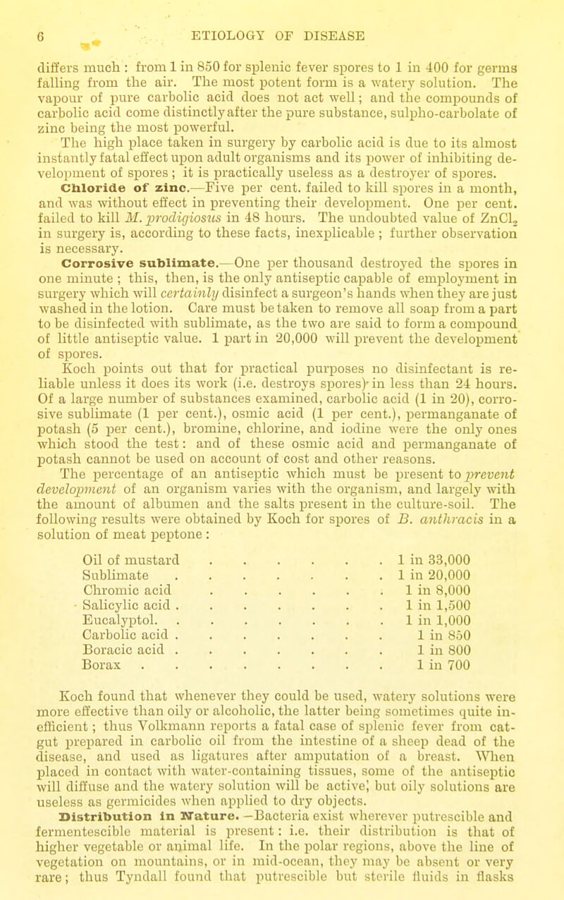 differs much : from 1 in 850 for splenic fever spores to 1 in 400 for germs falling from the air. The most potent form is a watery solution. The vapour of pure carbolic acid does not act well; and the compounds of carbolic acid come distinctly after the pure substance, sulpho-carbolate of zinc being the most powerful. The high place taken in surgery by carbolic acid is due to its almost instantly fatal effect upon adult organisms and its power of inhibiting de- velopment of spores ; it is practically useless as a destroyer of spores. Cbloride of zinc.—Five per cent, failed to kill spores in a month, and was without efl'ect in j)reventing their development. One per cent, failed to kill If. prodigiosus in 48 hours. The undoubted value of ZnCU in surgery is, according to these facts, inexplicable ; further observation is necessary. Corrosive sublimate.—One per thousand destroyed the spores in one minute ; this, then, is the only antiseptic capable of employment in surgery which will certainly disinfect a surgeon's hands when they are just washed in the lotion. Care must be taken to remove all soap from a part to be disinfected with sublimate, as the two are said to form a compound of little antiseiDtic value. 1 part in 20,000 will prevent the development of spores. Koch points out that for practical purposes no disinfectant is re- liable unless it does its work (i.e. destroys spores)'in less than 24 hours. Of a large number of substances examined, carbolic acid (1 in 20), corro- sive sublimate (1 per cent.), osmic acid (1 per cent.), permanganate of potash (5 per cent.), bromine, chlorine, and iodine were the only ones which stood the test: and of these osmic acid and permanganate of potash cannot be used on account of cost and other reasons. The percentage of an antiseptic which must be present to prevent development of an organism varies with the organism, and largely with the amount of albumen and the salts present in the culture-soil. The following results were obtained by Koch for spores of B. anthracis in a solution of meat peptone : Oil of mustard 1 in 33,000 Sublimate 1 in 20,000 Chromic acid . . . . . . 1 in 8,000 - Salicylic acid 1 in 1,500 Eucalyptol 1 in 1,000 Carbolic acid . 1 in 850 Boracic acid 1 in 800 Borax ........ 1 in 700 Koch found that whenever they could be used, watery solutions were more effective than oily or alcoholic, the latter being sometimes quite in- efficient ; thus Volkmann reports a fatal case of splenic fever from cat- gut prepared in carbolic oil from the intestine of a sheep dead of the disease, and used as ligatures after amputation of a breast. 'Wlien placed in contact with water-containing tissues, some of the antiseptic will diffuse and the watery solution will be active) but oily solutions are useless as germicides when applied to dry objects. Distribution in Nature. —Bacteria exist wherever putrescible and fermentesciblo material is present: i.e. their distribution is that of higher vegetable or animal life. In the polar regions, above the line of vegetation on mountains, or in mid-ocean, they may be absent or very rare; thus Tyndall found that putrescible but sterile fluids in flasks