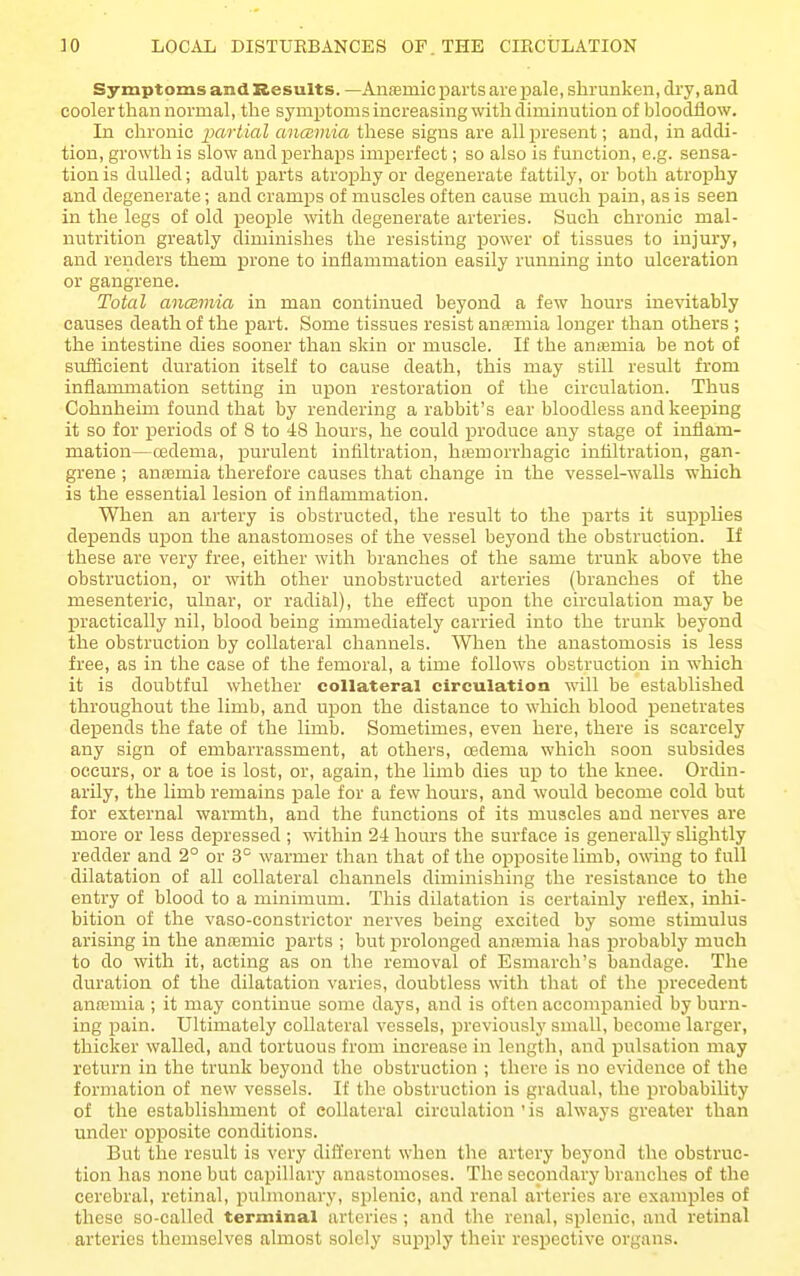 Symptoms and Results. —Anfemic parts are pale, shrunken, dry, and cooler than normal, the symptoms increasing with diminution of bloodflow. In chronic ixirtial ancemia these signs are all present; and, in addi- tion, growth is slow and perhaps imiDerfect; so also is function, e.g. sensa- tion is dulled; adult parts atrophy or degenerate fattily, or both atrophy and degenerate; and cramjDs of muscles often cause much pain, as is seen in the legs of old people with degenerate arteries. Such chronic mal- nutrition greatly diminishes the resisting power of tissues to injury, and renders them prone to inflammation easily running into ulceration or gangrene. Total ancBviia in man continued beyond a few hours inevitably causes death of the part. Some tissues resist anfemia longer than others ; the intestine dies sooner than skin or muscle. If the anremia be not of sufficient duration itself to cause death, this may still result from inflammation setting in upon restoration of the circulation. Thus Cohnheim found that by rendering a rabbit's ear bloodless and keeping it so for periods of 8 to 48 hours, he could produce any stage of inflam- mation—cedema, purulent infiltration, hiemorrhagic infiltration, gan- grene ; ana3mia therefore causes that change in the vessel-walls which is the essential lesion of inflammation. When an artery is obstructed, the result to the parts it supijlies depends upon the anastomoses of the vessel beyond the obstruction. If these are very free, either with branches of the same trunk above the obstruction, or with other unobstructed arteries (branches of the mesenteric, ulnar, or radial), the effect upon the circulation may be practically nil, blood being immediately carried into the trunk beyond the obstruction by collateral channels. When the anastomosis is less free, as in the ease of the femoral, a time follows obstruction in which it is doubtful whether collateral circulation will be established throughout the limb, and upon the distance to which blood penetrates depends the fate of the limb. Sometimes, even here, there is scarcely any sign of embarrassment, at others, oedema which soon subsides occurs, or a toe is lost, or, again, the limb dies up to the knee. Ordin- arily, the limb remains pale for a few hours, and would become cold but for external warmth, and the functions of its muscles and nerves are more or less depressed ; within 24 hours the surface is generally slightly redder and 2° or 3° warmer than that of the opposite limb, owing to full dilatation of all collateral channels diminishing the resistance to the entry of blood to a minimum. This dilatation is certainly reflex, inhi- bition of the vaso-constrictor nerves being excited by some stimulus arising in the anremic parts ; but prolonged anmmia has probably much to do with it, acting as on the removal of Esmarch's bandage. The duration of the dilatation varies, doubtless with that of the precedent anajmia ; it may continue some days, and is often accompanied by burn- ing pain. Ultimately collateral vessels, previously small, become larger, thicker walled, and tortuous from increase in length, and pulsation may return in the trunk beyond the obstruction ; there is no evidence of the formation of new vessels. If the obstruction is gradual, the probability of the establishment of collateral circulation ' is always greater than under opposite conditions. But the result is very difl'crent when the artery beyond the obstruc- tion has none but capillary anastomoses. The secondary branches of the cerebral, retinal, pulmonary, splenic, and renal arteries are examples of these so-called terminal arteries ; and the renal, splenic, and retinal arteries themselves almost solely supply their respective organs.