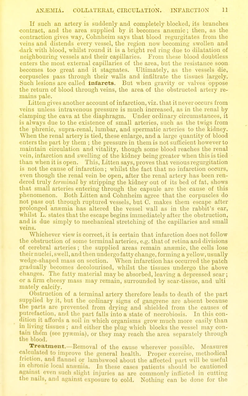 If such an artery is suddenly and completely blocked, its branches contract, and the area supplied by it becomes aiiiemic; then, as the contraction gives way, Cohnheim says that blood regurgitates from the veins and distends every vessel, the region now becoming swollen and dark with blood, whilst round it is a bright red ring due to dilatation of neighbouring vessels and their capillaries. From these blood doubtless enters the most external capillaries of the area, but the resistance soon becomes too great and it stagnates. Ultimately, as the vessels die, corpuscles pass through their walls and infiltrate the tissues largely. Such lesions are called infarcts. But when gravity or valves oppose the return of blood through veins, the area of the obstructed artery re- mains pale. Litteu gives another account of infarction, viz. that it never occurs from veins unless intravenous pressure is much increased, as in the renal by clamping the cava at the diaphragm. Under ordinary circumstances, it is always due to the existence of small arteries, such as the twigs from the phrenic, supra-renal, lumbar, and spermatic arteries to the kidney. When the renal artery is tied, these enlarge, and a large quantity of blood enters the part by them ; the jpressure in them is not sufficient however to maintain circulation and vitality, though some blood reaches the renal vein, infarction and swelling of the kidney being greater when this is tied than when it is open. This, Litten says, proves that venous regurgitation is not the cause of infarction; whilst the fact that no infarction occurs, even though the renal vein be open, after the renal artery has been ren- dered truly terminal by stripping the kidney out of its bed of fat, shows that small arteries entering through the capsule are the cause of this phenomenon. Both Litten and Cohnheim agree that the corpuscles do not pass out through ruptured vessels, but C. makes them escape after prolonged anremia has altered the vessel wall as in the rabbit's ear, whilst L. states that the escape begins immediately after the obstruction, and is due simply to mechanical stretching of the capillaries and small veins. Whichever view is correct, it is certain that infarction does not follow the obstruction of some terminal arteries, e.g. that of retina and divisions of cerebral arteries ; the supplied areas remain aniemic, the cells lose their nuclei, swell, and then undergo fatty change, forming a yellow, usually wedge-shaped mass on section. When infarction has occurred the patch gradually becomes decolourised, whilst tlie tissues undergo the above changes. The fatty material may be absorbed, leaving a depressed scar; or a firm cheesy mass may remain, surrounded by scar-tissue, and ulti mately calcify. Obstruction of a terminal artery therefore leads to death of the part supplied by it, but the ordinary signs of gangrene are absent because the parts are prevented from drying and shielded from the causes of putrotaction, and the part falls into a state of necrobiosis. In this con- dition it affords a soil in which organisms grow much more easily than in living tissues ; and either the plug wliich blocks the vessel may con- tain them (see pyromia), or they may roach the area separately through the blood. Treatment.—Removal of the cause wherever possible. Measures calculated to improve the general health. Proper exercise, methodical friction, and flannel or lambswool about the affected ]iart will be useful in chronic local anicnlia. In thcise cases patients should be cautioned against even such slight injuries as are commonly inllicted in cutting the nails, and against exposure to cold. Nothing can be done for the