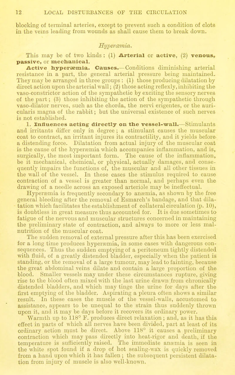 blocking of terminal arteries, except to prevent such a condition of clots in tlie veins leading from wounds as shall cause them to break down. Hypercsmia. This may be of two kinds : (1) Arterial or active, (2) venous, passive, or mechanical. Active Iiyperaemia. Causes.— Conditions diminishing arterial resistance in a part, the general arterial pressure being maintained. They may be arranged in three groups : (1) those producing dilatation by direct action upon the arterial wall; (2) those acting refiexly, inhibiting the vaso-constrictor action of the sympathetic by exciting the sensory nerves of the part; (3) those inliibiting the action of the sympathetic through vaso-dilator nerves, such as the chorda, the nervi erigentes, or the auri- cularis magna of the rabbit; but the universal existence of such nerves is not established. 1. Xnfluenees acting' directly on the vessel-wall.—Stimulants and irritants differ only in degree ; a stimulant causes the muscular coat to contract, an irritant injures its contractility, and it yields before a distending force. Dilatation from actual injury of the muscular coat is the cause of the hypersemia which accompanies inflammation, and is, surgically, the most important form. The cause of the inflammation, be it mechanical, chemical, or physical, actually damages, and conse- quently impairs the functions of, the muscular and all other tissues in the wall of the vessel. In these cases the stimulus required to cause contraction of a vessel is greater than normal, and perhaps even the drawing of a needle across an exposed arteriole may be ineiiectual. Hyperemia is frequently secondary to anasmia, as shown by the free general bleeding after the removal of Esmarch's bandage, and that dila- tation which facilitates the establishment of collateral circulation (p. 10), is doubtless in great measure thus accounted for. It is due sometimes to fatigue of the nervous and muscular structures concerned in maintaining the preliminary state of contraction, and always to more or less mal- nutrition of the muscular coat. The sudden removal of external pressure after this has been exercised for a long time produces hypera3mia, in some cases with dangerous con- sequences. Thus the sudden emptying of a peritoneum tightly distended with fluid, of a greatly distended bladder, especially when the patient is standing, or the removal of a large tumour, may lead to fainting, because the great abdominal veins dilate and contain a large proportion of the blood. Smaller vessels may under these circumstances rupture, gi^dng rise to the blood often mixed with the last urine drawn from chronically distended bladders, and which may tinge the urine for days after the first emptying of the bladder. Aspirating a pleura often shows a similar result. In these cases the muscle of the vessel-walls, accustomed to assistance, appears to be unequal to the strain thus suddenly thrown upon it, and it may be days before it recovers its ordinary power. Warmth up to 118° F. produces direct relaxation ; and, as it has this effect in parts of which all nerves have been divided, part at least of its ordinary action must be direct. Above 118° it causes a preliminary contraction which may pass directly into heat-rigor and death, if the temperature is sulliciently raised. The immediate anitmia is seen in the white spot found if a drop of hot sealing-wax is quickly removed from a hand upon which it has fallen ; the subsequent persistent dilata- tion from injury of muscle is also well-known.