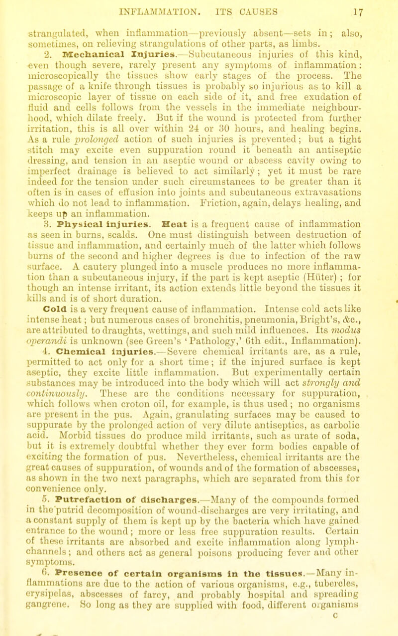 strangulated, when intianimation—previously absent—sets in; also, sometimes, on relieving strangulations of other jjarts, as limbs. 2. OTecUanical Injuries.—[Subcutaneous injuries of this kind, even though severe, rarely present any symptoms of inflammation: microscopically the tissues show early stages of the process. The passage of a knife through tissues is iDrobably so injurious as to kill a microscopic layer of tissue on each side of it, and free exudation of fluid and cells follows from the vessels in the immediate neighbour- hood, which dilate freely. But if the wound is protected from further irritation, this is all over within 24 or 30 hours, and healing begins. Asa rule 2>''olonged action of such injuries is prevented; but a tight stitch may excite even suppuration round it beneath an antiseptic dressing, and tension in an aseptic wound or abscess cavity owing to imperfect drainage is believed to act sinrilarly ; yet it must be rare indeed for the tension under such circumstances to be greater than it often is in cases of effusion into joints and subcutaneous extravasations which do not lead to inflammation. Friction, again, delays healing, and keeps up an inflammation. 3. Physical injuries. Heat is a frequent cause of inflammation as seen in burns, scalds. One must distinguish between destruction of tissue and inflammation, and certainly much of the latter which follows bm'ns of the second and higher degrees is due to infection of the raw surface. A cautery plunged into a muscle produces no more inflamma- tion than a subcutaneous injury, if the part is kept aseptic (Hiiter) ; for though an intense irritant, its action extends little beyond the tissues it kills and is of short duration. Cold is a very frequent cause of inflammation. Intense cold acts like intense heat; but numerous cases of bronchitis, pneumonia, Bright's, &c., are attributed to draughts, wettings, and such mild influences. Its modus operandi is unknown (see Green's 'Pathology,' Gth edit., Inflammation). 4. Cbemical injuries.— Severe chemical irritants are, as a rule, permitted to act only for a short time; if the injured surface is kept aseptic, they excite little inflammation. But experimentally certain substances may be introduced into the body which will act strongly and continuously. These are the conditions necessary for suppuration, which follows when croton oil, for example, is thus used; no organisms are present in the pus. Again, granulating surfaces may be caused to suppurate by the prolonged action of very dilute antiseptics, as carbolic acid. Morbid tissues do produce mild irritants, such as urate of soda, but it is extremely doubtful whether they ever form bodies capable of exciting the formation of pus. Nevertheless, clicmical irritants are the great causes of suppuration, of wounds and of the formation of abscesses, as shown in the two next paragraphs, which are separated from this for convenience only. b. Putrefaction of dischargres.—Many of the compounds formed in the'putrid decomposition of wound-discharges arc very irritating, and a constant supply of them is kept up by the bacteria which have gained entrance to the wound ; more or less free Hupi)uration results. Certain of thevio irritants are absorbed and excite inflammation along lym])li- channels; and others act as general poisons jjroducing fever and other symptoms. (1. Presence of certain orgranlsms in the tissues. —Many in- flammations arc due to the action of various organisms, e.g., tubercles, erysipelas, abscesses of farcy, and probably hosjjital and spreading gangrene. Ho long as they are supplied with food, dillerent ojganisms 0