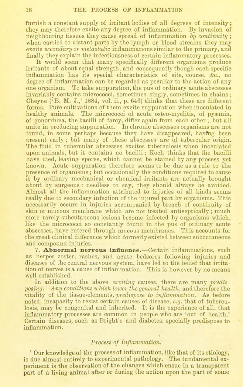 furnish a constant supply of irritant bodies of all degrees of intensity; they may therefore excite any degree of inflammation. By invasion of neighbouring tissues they cause spread of inflammation hy continuity ; when carried to distant jDarts by the lymph or blood streams they may excite secondary or metastatic inflammations similar to the primary, and finally they explain the infectiousness of certain inflammatory processes. It would seem that many specifically different organisms produce irritants of about equal strength, and consequently though each specific infiammation has its special characteristics of site, course, d-c, no degree of inflammation can be regarded as peculiar to the action of any one organism. To take suppuration, the pus of ordinary acute abscesses invariably contains micrococci, sometimes singly, sometimes in chains ; Cheyne ('B. M. J.,' 1884, vol. ii., p. 646) thinks that these are different forms. Pure cultivations of them excite suppuration when inoculated in healthy animals. The micrococci of acute osteo-myelitis, of pyaemia, of gonorrhoea, the bacilli of farcy, differ again from each other ; but all unite in producing suppuration. In chronic abscesses organisms are not found, in some perhaps because they have disappeared, havftig been present early; but many of these abscesses are of tubercular origin. The fluid in tubercular abscesses excites tuberculosis when inoculated upon animals, but it contains no bacilli; Koch thinks that the bacilli have died, leaving spores, which cannot be stained by any process yet known. Acute suppuration therefore seems to be due as a rule to the presence of organisms; but occasionally the conditions required to cause it by ordinary mechanical or chemical irritants are actually brought about by surgeons : needless to say, they should always be avoided. Almost all the inflammation attributed to injuries of all kinds seems really due to secondary infection of the injured jpart by organisms. This necessarily occurs in injuries accomijanied by breach of continuity of skin or mucous membrane which are not treated antiseptically ; much more rarely subcutaneous lesions become infected by organisms which, like the micrococci so constantly found in the pus of ordinary acute abscesses, have entered through mucous membranes. This accounts for the great clinical difference which formerly existed between subcutaneous and compound injuries. 7. Abnormal nervous influence.—Certain inflammations, such as herpes zoster, rashes, and acute bedsores following injuries and diseases of the central nervous system, have led to the belief that irrita- tion of nerves is a cause of inflammation. This is however by no means well established. In addition to the above eliciting causes, there are many prcdis- posincj. Any conditions ivliich lower the general health , and therefore the vitality of the tissue-elements, jp-edispose to inflammation. As before noted, incapacity to resist certain causes of disease, e.g. that of tubercu- losis, may be congenital and inherited. It is the experience of all, that inflammatory processes are common in people who are ' out of health.' Certain diseases, such as Bright's and diabetes, specially jDredispose to inflammation. Process of Inflammation. ' Our knowledge of the process of inflammation, like that of its etiology, is due almost entirely to experimental pathology. The fundamental ex- periment is the observation of the changes which ensue in a transparent part of a living animal after or during the action upon the part of some