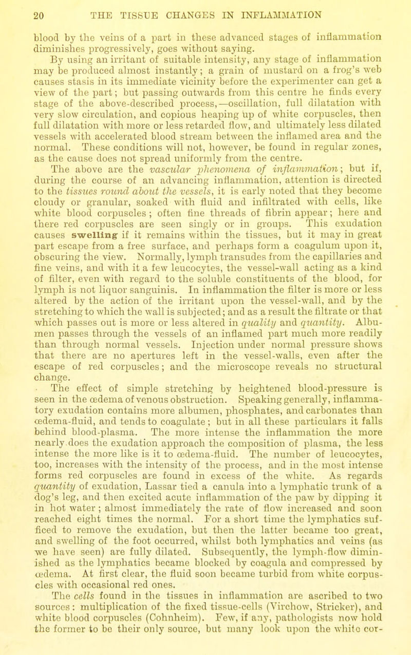 blood by the veins of a part in these advanced stages of inflammation diminishes progressively, goes without saying. By using an irritant of suitable intensity, any stage of inflammation may be iDroduced almost instantly; a grain of mustard on a frog's web causes stasis in its immediate vicinity before the experimenter can get a view of the part; but passing outwards from this centre he finds every stage of the above-described process,—oscillation, full dilatation with very slow circulation, and copious heaping up of white corpuscles, then full dilatation with more or less retarded flow, and ultimately less dilated vessels with accelerated blood stream between the inflamed area and the normal. These conditions will not, however, be found in regular zones, as the cause does not spread uniformly from the centre. The above are the vascular phmomcna of inflammation; but if, during the course of an advancing inflammation, attention is directed to the tissues round about the vessels, it is early noted that they become cloudy or granular, soaked with fluid and infiltrated with cells, like white blood corpuscles ; often tine threads of fibrin appear; here and there red corpuscles are seen singly or in groups. This exudation causes swellingr if it remains within the tissues, but it may in great part escape from a free surface, and perhaps form a coagulum upon it, obscuring the view. Normally, lymph transudes from the capillaries and fine veins, and with it a few leucocytes, the vessel-wall acting as a kind of filter, even with regard to the soluble constituents of the blood, for lymph is not liquor sanguinis. In inflammation the filter is more or less altered by the action of the irritant upon the vessel-wall, and by the stretching to which the wall is subjected; and as a result the filtrate or that which passes out is more or less altered in quality and quantity. Albu- men passes through the vessels of an inflamed part much more readily than through normal vessels. Injection under normal pressure shows that there are no apertures left in the vessel-walls, even after the escape of red corpuscles; and the microscope reveals no structural change. The effect of simjple stretching by heightened blood-jjressure is seen in the cedema of venous obstruction. Speaking generally, inflamma- tory exudation contains more albumen, phosphates, and carbonates than cedema-fluid, and tends to coagulate; but in all these particulars it falls behind blood-plasma. The more intense the inflammation the more nearly, does the exudation approach the composition of plasma, the less intense the more like is it to cedema-fluid. The number of leucocytes, too, increases with the intensity of the process, and in the most intense forms red corpuscles are found in excess of the w-hite. As regards qicantity of exudation, Lassar tied a canula into a lymphatic trunk of a dog's leg, and then excited acute inflammation of the paw by dipping it in hot water ; almost immediately the rate of flow increased and soon reached eight times the normal. For a short time the lymphatics suf- ficed to remove the exudation, but then tlie latter became too great, and swelling of the foot occurred, whilst both lymphatics and veins (as we have seen) are fully dilated. Subsequently, the lymph-flow dimin- ished as the lymphatics became blocked by coagula and compressed by uidema. At first clear, the fluid soon became turbid from white corpus- cles with occasional red ones. The cells found in the tissues in inflammation are ascribed to two sources: multiplication of the fixed tissue-cells (Virchow, Strieker), and white blood corpuscles (Cohnheim). Few, if any, pathologists now hold the former to bo their only source, but many look upon the white cor-