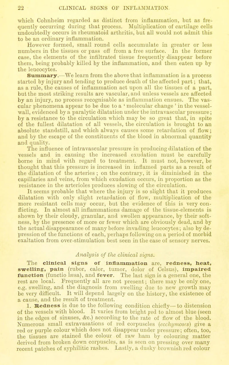 which Cohnheim regarded as distinct from inflammation, but as fre- quentlj' occm-ring during that process. Multiplication of cartilage cells undoubtedly occurs in rheumatoid arthritis, but all would not admit this to be an ordinary inflammation. However formed, small round cells accumulate in greater or less numbers in the tissues or pass ofl: from a free surface. In the former case, the elements of the infiltrated tissue frequently disappear before them, being probably killed by the inflammation, and then eaten up by the leucocytes. Summary.—We learn from the above that inflammation is a process started by injury and tending to jaroduce death of the affected part; that, as a rule, the causes of inflammation act upon all the tissues of a part, but the most striking results are vascular, and unless vessels are affected by an injury, no process recognisable as inflammation ensues. The vas- cular phenomena appear to be due to a ' molecular change ' in the vessel- wall, evidenced by a i^aralytic dilatation under the intravascular pressure; by a resistance to the circulation which may be so great that, in spite of the fullest dilatation of all vessels, the circulation is brought to an absolute standstill, and which always causes some retardation of flow; and by the escape of the constituents of the blood in abnormal quantity and quality. The influence of intravascular ijressure in producing dilatation of the vessels and in causing the increased exudation must be carefully borne in mind with regard to treatment. It must not, however, be thought that this pressure is increased in inflamed parts as a result of the dilatation of the arteries ; on the contrary, it is diminished in the capillaries and veins, from which exudation occurs, in proportion as the resistance in the arterioles produces slowing of the circulation. It seems probable that where the injury is so slight that it produces dilatation with only slight retardation of flow, multiijhcation of the more resistant cells may occur, but the evidence of this is very con- flicting. In almost all inflammations damage of the tissue-elements is shown by their cloudy, granular, and swollen appearance, by their soft- ness, by the presence of more or fewer which are obviously dead, and by the actual disappearance of many before invading leucocytes; also by de- pression of the functions of each, perhaj)S following on a period of morbid exaltation from over-stimulation best seen in the case of sensory nerves. Analysis of the clijiical signs. The clinical sig-ns of inflammation are, redness, heat, swelling', pain (rubor, calor, tumor, dolor of Celsus), impaired function (functio licsa), and fever. The last sign is a general one, the rest are local. Frequently all are not present; there may be only one, e.g. swelling, and the diagnosis fronr swelling due to new growth may be very difficult. It will depend largely on the history, the existence of a cause, and the result of treatment. I. Redness is due to the following condition chiefly—to distension of the vessels with blood. It varies from bright red to almost blue (seen in the edges of sinuses, &c.) according to the rate of flow of the blood. Numerous small extravasations of red corpuscles {ccchijmoscs) give a red or purple colour which does not disappear under pressure; often, too, the tissues are stained the colour of raw ham by colouring matter derived from broken down corpuscles, as is seen on pressing over many recent patches of syphilitic rashes. Lastly, a dusky brownisli red colour