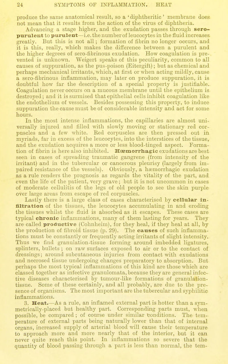 produce the same anatomical result, so a ' diphtheritic ' membrane does not mean that it results from the action of the virus of diphtheria. Advancing a stage higher, and the exudation passes through sero- purulent to purulent—i.e. the number of leucocytes in the fluid increases greatly. But this is not all; formation of fibrin no longer occurs, and it is this, really, which makes the difference between a purulent and the higher degrees of sero-fibrinous exudation. How coagulation is pre- vented is unknown. Weigert speaks of this peculiarity, common to all causes of suppuration, as the pus-poison (Eitergift); but as chemical and perhaps mechanical irritants, which, at fir.st or when acting mUdly, cause a sero-fibrinous inflammation, may later on produce supjjuration, it is doubtful how far the description of a special jDroperty is justifiable. Coagulation never occurs on a mucous membrane until the epitheUuni is destroyed; and it is surmised that epithelial cells inhibit coagulation like the endothelium of vessels. Besides possessing this property, to induce suppuration the cause must be of considerable intensity and act for some hours. In the most intense inflammations, the capillaries are almost uni- versally injured and filled with slowly moving or stationary red cor- puscles and a few white. Eed corpuscles are then pressed out in myriads, far in excess of the leucocytes, into the interstices of the tissue, and the exudation acquires a more or less blood-tinged aspect. Forma- tion of fibrin is here also inhibited. Kaemorrhag'ic exudations are best seen in cases of spreading traumatic gangrene (from intensity of the irritant) and in the tubercular or cancerous pleurisy (largely from im- paired resistance of the vessels). Obviously, a hfemorrhagie exudation as a rule renders the prognosis as regards the vitality of the part, and even the life of the patient, very grave; but it is not uncommon in eases of moderate cellulitis of the legs of old people to see the skin purple over large areas from escape of red corimscles. Lastly there is a large class of cases characterised by cellular in- filtration of the tissues, the leucocytes accumulating in and eroding the tissues whilst the fluid is absorbed as it escapes. These cases are typical cbronic inflammations, many of them lasting for years. They are called productive (Cohnheim), for they heal, if they heal at all, by the j)roduction of fibroid tissue (p. 29). The causes of such inflamma- tions must be constantly or frequently acting irritants of slight intensity. Thus we find granulation-tissue forming around imbedded ligatures, splinters, bullets ; on raw surfaces exjjosed to air or to the contact of dressings; around subcutaneous injuries from contact with exudations and necrosed tissue undergoing changes preparatory to absorption. But perhaps the most typical inflammations of this kind are those which are classed together as infective granulomata, because they are general infec- tive diseases characterised by tumour-like formations of granulation- tissue. Some of these certainly, and all probably, are due to the pre- sence of organisms. The most important are the tubercular and syphilitic inflammations. 3. Heat.—As a rule, an inflamed external part is hotter than a sym- metrically-placed but healthy part. Corresponding j)arts must, when possible, be compared ; of course under similar fconditions. The tem- perature of external parts being naturally lower than that of internal organs, increased supply of arterial blood will cause their temperature to aijproach more and more nearly that of the interior, but it can never quite reach this point. In inflammations so severe that the quantity of blood passing through a part is less than normal, the tem-