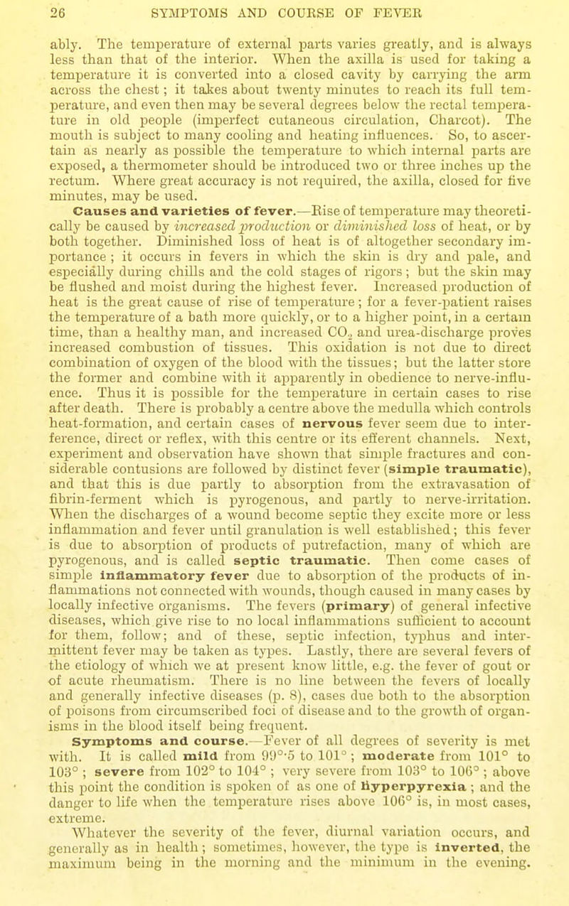 ably. The temperature of external parts varies greatly, and is always less than that of the interior. When the axilla is used for taking a temperature it is converted into a closed cavity by carrying the arm across the chest; it takes about twenty minutes to reach its full tem- perature, and even then may be several degrees below the rectal tempera- ture in old people (imperfect cutaneous circulation, Charcot). The mouth is subject to many cooling and heating influences. So, to ascer- tain as nearly as possible the temperature to which internal parts are exposed, a thermometer should be introduced two or three inches uj) the rectum. Where great accuracy is not required, the axilla, closed for five minutes, may be used. Causes and varieties of fever.—Else of temperature may theoreti- cally be caused by increased inoduction or diminished loss of heat, or by both together. Diminished loss of heat is of altogether secondary im- portance ; it occurs in fevers in which the skin is dry and pale, and especially during chills and the cold stages of rigors; but the skin may be flushed and moist during the highest fever. Increased production of heat is the great cause of rise of temperature ; for a fever-patient raises the temperature of a bath more quickly, or to a higher point, in a certam time, than a healthy man, and increased CO^ and urea-discharge proves increased combustion of tissues. This oxidation is not due to direct combination of oxygen of the blood with the tissues; but the latter store the former and combine with it apparently in obedience to nerve-influ- ence. Thus it is possible for the temperature in certain cases to rise after death. There is probably a centre above the medulla which controls heat-formation, and certain cases of nervous fever seem due to inter- ference, direct or reflex, with this centre or its efferent channels. Next, experiment and observation have shown that sim^Dle fractures and con- siderable contusions are followed by distinct fever (simple traumatic), and that this is due partly to absorption from the extravasation of fibrin-ferment which is pyrogenous, and partly to nerve-irritation. When the discharges of a wound become septic they excite more or less inflammation and fever until granulation is well established; this fever is due to absorption of products of putrefaction, many of which are pyrogenous, and is called septic traumatic. Then come cases of simple inflammatory fever due to absorption of the products of in- flammations not connected with wounds, though caused in many cases by locally infective organisms. The fevers (primary) of general infective diseases, which give rise to no local inflammations suflicieut to account for them, follow; and of these, septic infection, ty^ihus and inter- mittent fever may be taken as types. Lastly, there are several fevers of the etiology of which we at present know little, e.g. the fever of gout or of acute rheumatism. There is no line between the fevers of locally and generally infective diseases {p. 8), cases due both to the absorption of poisons from circumscribed foci of disease and to the growth of organ- isms in the blood itself being frequent. Symptoms and course.—Fever of all degrees of severity is met with. It is called mild from 99°-5 to 101° ; moderate from 101° to 103° ; severe from 102° to 104° ; very severe from 103° to 10(5° ; above this point the condition is spoken of as one of hyperpyrexia; and the danger to life when the temperature rises above 106° is, in most cases, extreme. Whatever the severity of the fever, diurnal variation occurs, and generally as in health; sometimes, however, the type is inverted, the maximum being in the morning and the minimum in the evening.