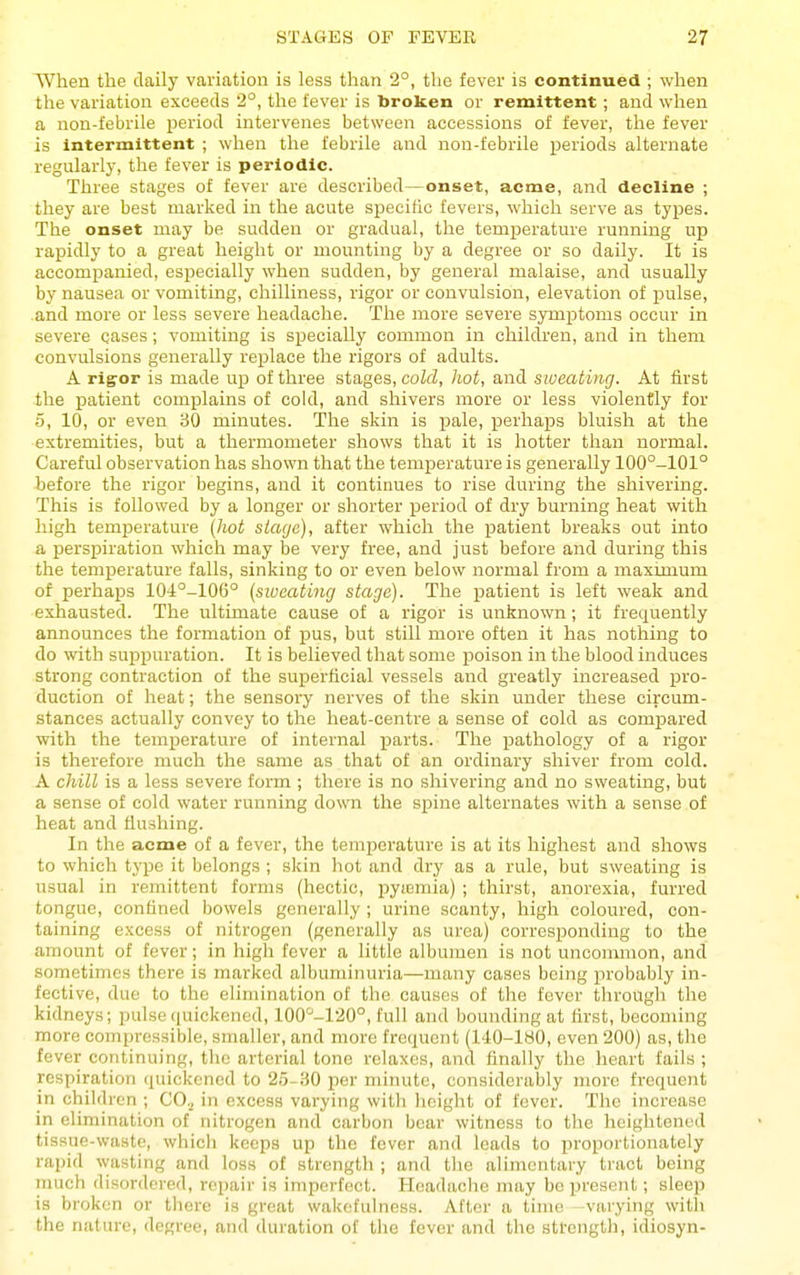 When the daily variation is less than 2°, the fever is continued ; when the variation exceeds 2°, the fever is broken or remittent; and when a non-febrile period intervenes between accessions of fever, the fever is intermittent ; when the febrile and non-febrile periods alternate regularly, the fever is periodic. Three stages of fever are described—onset, acme, and decline ; they are best marked in the acute specific fevers, which serve as types. The onset may be sudden or gradual, the temperature running up rapidly to a great height or mounting by a degree or so daily. It is accompanied, especially when sudden, by general malaise, and usually by nausea or vomiting, chilliness, rigor or convulsion, elevation of i^ulse, and more or less severe headache. The more severe symptoms occur in severe cases; vomiting is specially common in children, and in them convulsions generally rej^lace the rigors of adults. A rig-or is made up of three stages, cold, hot, and sweating. At first the patient complains of cold, and shivers more or less violently for 5, 10, or even 30 minutes. The skin is pale, perhaps bluish at the extremities, but a thermometer shows that it is hotter than normal. Careful observation has shown that the temperature is generally 100°-101° before the rigor begins, and it continues to rise during the shivering. This is followed by a longer or shorter period of dry burning heat with high temperature (hot stage), after which the patient breaks out into a perspiration which may be very free, and just before and during this the temperature falls, sinking to or even below normal from a maxmium of perhaps 104°-106° (siueating stage). The patient is left weak and exhausted. The ultimate cause of a rigor is unknown; it frequently announces the formation of pus, but still more often it has nothing to do with supijuration. It is believed that some poison in the blood induces strong contraction of the superficial vessels and greatly increased pro- duction of heat; the sensory nerves of the skin under these circum- stances actually convey to the heat-centre a sense of cold as compared with the temperature of internal parts. The pathology of a rigor is therefore much the same as that of an ordinary shiver from cold. A chill is a less severe form ; there is no shivering and no sweating, but a sense of cold water running down the spine alternates with a sense of heat and flushing. In the acme of a fever, the temperature is at its highest and shows to which type it belongs ; slcin hot and dry as a rule, but sweating is usual in remittent forms (hectic, pyiemia) ; thirst, anorexia, furred tongue, confined bowels generally ; urine scanty, high coloured, con- taining excess of nitrogen (generally as urea) corresponding to the amount of fever; in high fever a little albumen is not uncommon, and sometimes there is marked albuminuria—many cases being probably in- fective, due to the elimination of the causes of the fever through the kidneys; pulse ((uickened, 100°-120°, full and bounding at first, becoming more compressible, smaller, and more frequent (140-180, even 200) as, the fever continuing, the arterial tone relaxes, and finally the heart fails ; respiration quickened to 25-.S0 per minute, considerably more frequent in children ; CO.^ in excess varying with height of fever. The increase in elimination of nitrogen and carbon bear witness to the lieightened tissue-waste, which keeps up the fever and loads to proportionately rapid wasting and loss of strength ; and the alimentary tract being much disordered, repair is imperfect. Headache nniy be present; sleep is broken or there is great wal<efulness. After a time -varying with the nature, degree, and duration of the fever and the strength, idiosyn-