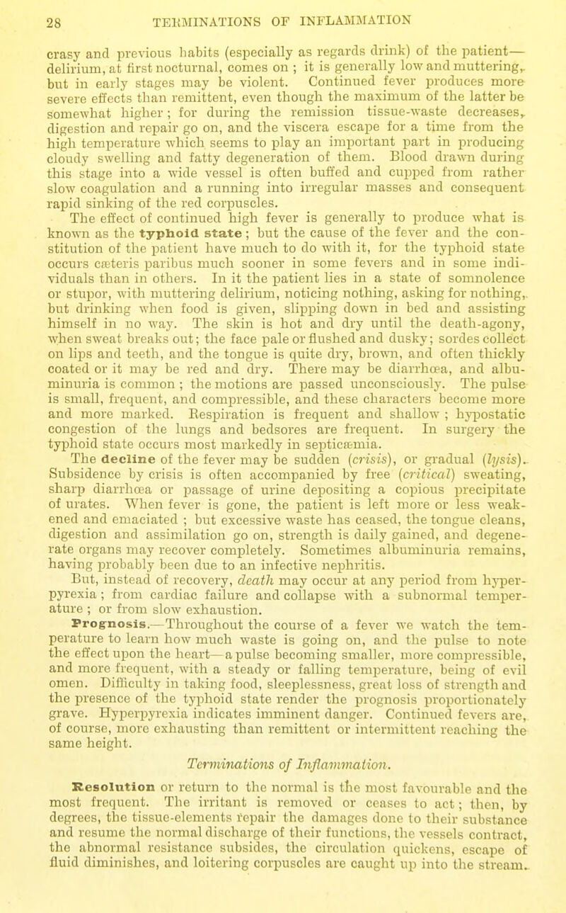 crasy and previous habits (esijecially as regards drink) of the patient— delirium, at first nocturnal, comes on ; it is generally low and muttering,. bnt in early stages may be violent. Continued fever produces more severe effects than remittent, even though the maximum of the latter be somewhat higher; for during the remission tissue-waste decreases^ digestion and repair go on, and the viscera escape for a time from the high temperature which seems to play an important part in producing cloudy swelling and fatty degeneration of them. Blood drawn during this stage into a wide vessel is often buffed and cujiped from rather slow coagulation and a running into irregular masses and consequent rapid sinking of the red corpuscles. The effect of continued high fever is generally to produce what is kno^^^l as the typhoid state ; but the cause of the fever and the con- stitution of the patient have much to do with it, for the typ)hoid state occurs ca;teris paribus much sooner in some fevers and in some indi- viduals than in others. In it the patient lies in a state of somnolence or stupor, with muttering delirium, noticing nothing, asking for nothing,, but drinking when food is given, slipping down in bed and assisting himself in no way. The skin is hot and dry until the death-agony, when sweat breaks out; the face pale or flushed and dusky; sordes collect on lips and teeth, and the tongue is quite dry, brown, and often thickly coated or it may be red and dry. There may be diarrhoea, and albu- minuria is common ; the motions are passed unconsciously. The pulse is small, frequent, and compressible, and these characters become more and more marked. Respiration is frequent and shallow ; hyijostatic congestion of the lungs and bedsores are frequent. In surgery the typhoid state occurs most markedly in sex^tica-mia. The decline of the fever may be sudden (crisis), or gradual (lysis).. Subsidence by crisis is often accompanied by free (critical) sweating, sharji diarrhoea or passage of urine depositing a copious precipitate of urates. When fever is gone, the patient is left more or less weak- ened and emaciated ; but excessive waste has ceased, the tongue cleans, digestion and assimilation go on, strength is daily gained, and degene- rate organs may recover completely. Sometimes albuminuria remains, having probably been due to an infective nephritis. But, instead of recovery, death may occur at any period from hyper- pyrexia ; from cardiac failure and collapse with a subnormal temper- ature ; or from slow exhaustion. Prog-nosis.—Throughout the course of a fever we watch the tem- perature to learn how much waste is going on, and the pulse to note the effect upon the heart—a pulse becoming smaller, more comjiressible, and more frequent, with a steady or falling temperature, being of evil omen. Difficulty in taking food, sleeplessness, great loss of strength and the presence of the typhoid state render the prognosis proportionately grave. Hyperpyrexia indicates imminent danger. Continued fevers are, of course, more exhausting than remittent or intermittent reaching the same height. Terminations of Inflammation. Resolution or return to the normal is the most favourable and the most frequent. The irritant is removed or ceases to act; then, by degrees, the tissue-elements tepair the damages done to their substance and resume the normal discharge of their functions, the vessels contract, the abnormal resistance subsides, the circulation quickens, escape of fluid diminishes, and loitering corpuscles are caught up into the stream^