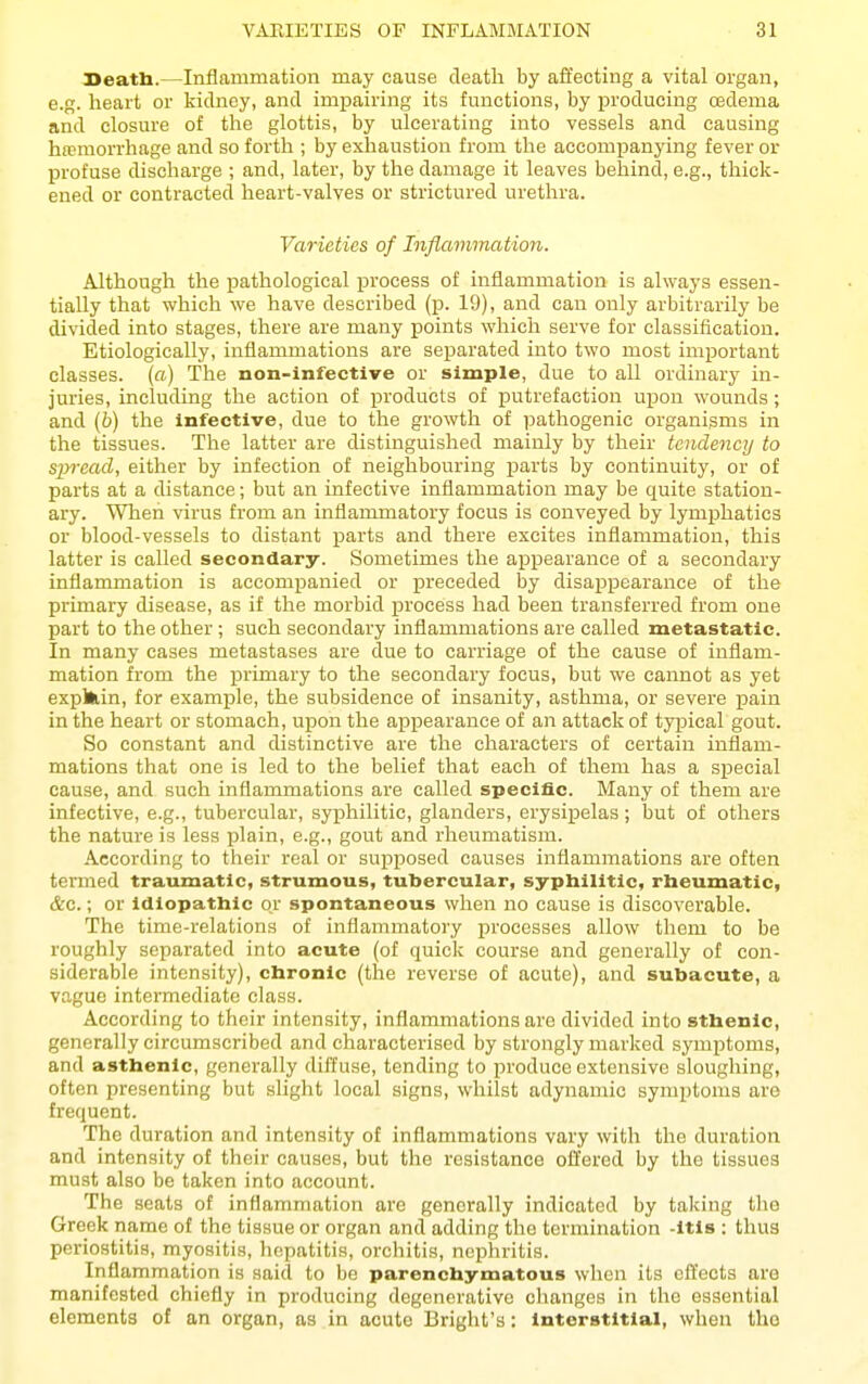 Seatb.—Inflammation may cause death by affecting a vital organ, e.g. heart or kidney, and impairing its functions, by loroducing cedema and closure of the glottis, by ulcerating into vessels and causing hemorrhage and so forth ; by exhaustion from the accompanying fever or profuse discharge ; and, later, by the damage it leaves behind, e.g., thick- ened or contracted heart-valves or strictured urethra. Varieties of Inflammation. Although the pathological process of inflammation is always essen- tially that which we have described (p. 19), and can only arbitrarily be divided into stages, there are many points which serve for classification. Etiologically, inflammations are separated into two most important classes, (a) The non-infective or simple, due to all ordinary in- juries, including the action of products of putrefaction upon wounds; and (b) the infective, due to the growth of i^athogenic organisms in the tissues. The latter are distinguished mainly by their tendency to spread, either by infection of neighbouring parts by continuity, or of parts at a distance; but an infective inflammation may be quite station- ary. When virus from an inflammatory focus is conveyed by lymphatics or blood-vessels to distant parts and there excites inflammation, this latter is called secondary. Sometimes the appearance of a secondary inflammation is accomi^anied or preceded by disappearance of the primary disease, as if the morbid process had been transferred from one part to the other; such secondary inflammations are called metastatic. In many cases metastases are due to carriage of the cause of inflam- mation from the primary to the secondary focus, but we cannot as yet explfcin, for example, the subsidence of insanity, asthma, or severe pain in the heart or stomach, upon the appearance of an attack of typical gout. So constant and distinctive are the characters of certain inflam- mations that one is led to the belief that each of them has a special cause, and such inflammations are called specific. Many of them are infective, e.g., tubercular, syi:ihilitic, glanders, erysipelas ; but of others the nature is less plain, e.g., gout and rheumatism. According to their real or suj^posed causes inflammations are often termed traumatic, strumous, tubercular, syphilitic, rheumatic, &c.; or Idiopathic or spontaneous when no cause is discoverable. The time-relations of inflammatory processes allow them to be roughly separated into acute (of quick course and generally of con- siderable intensity), chronic (the reverse of acute), and subacute, a vague intermediate class. According to their intensity, inflammations are divided into sthenic, generally circumscribed and characterised by strongly marked symptoms, and asthenic, generally diffuse, tending to produce extensive sloughing, often presenting but slight local signs, whilst adynamic symptoms are frequent. The duration and intensity of inflamiuations vary with the duration and intensity of their causes, but the resistance ofl'ered by the tissues must also be taken into account. The seats of inflammation are generally indicated by taking the Greek name of the tissue or organ and adding the termination -itls : thua periostitis, myositis, hepatitis, orchitis, nephritis. Inflammation is said to be parenchymatous when its effects are manifested chiefly in producing degenerative changes in the essential elements of an organ, as in acute Bright's: interstitial, when tho