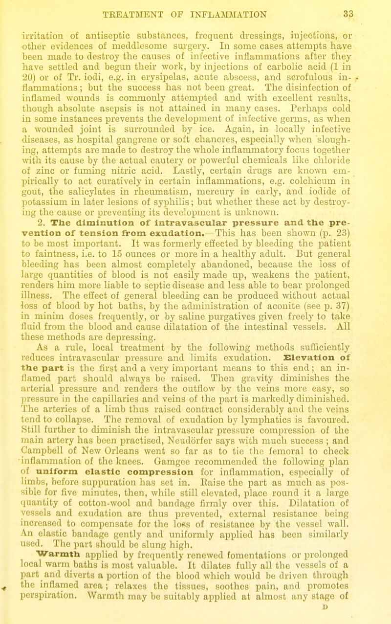 irritation of antiseptic substances, frequent dressings, injections, or other evidences of meddlesome surgery. In some cases attempts have been made to destroy the causes of infective inflammations after they have settled and begun their work, by injections of carbolic acid (1 in 20) or of Tr. iodi, e.g. in erysipelas, acute abscess, and scrofulous in- . fiammations; but the success has not been great. The disinfection of inflamed wounds is commonly attempted and with excellent results, though absolute asepsis is not attained in many cases. Perhaps cold in some instances j)revents the development of infective germs, as when a wounded joint is surrounded by ice. Again, in locally infective diseases, as hospital gangrene or soft chancres, especially when slough- ing, attempts are made to destroy the whole inflammatory focus together with its cause by the actual cautery or powerful chemicals like chloride of zinc or fuming nitric acid. Lastly, certain drugs are known em- Ijirieally to act curatively in certain inflammations, e.g. colchicum in gout, the salicylates in rheumatism, mercury in early, and iodide of potassium in later lesions of syphilis; but whether these act by destroy- ing the cause or preventing its development is unknown. 2. Tlie diminution of intravascular pressure and the pre- vention of tension irom exudation.—This has been shown (p. 23) to be most important. It was formerly effected by bleeding the patient to faintness, i.e. to 15 ounces or more in a healthy adult. But general bleeding has been almost completely abandoned, because the loss of large quantities of blood is not easily made up, weakens the patient, renders him more liable to septic disease and less able to bear ^Drolonged illness. The effect of general bleeding can be produced without actual loss of blood by hot baths, by the administration of aconite (see p. 37) in minim doses frequently, or by saline purgatives given freely to take fluid from the blood and cause dilatation of the intestinal vessels. All these methods are depressing. As a rule, local treatment by the following methods sufficiently reduces intravascular pressure and limits exudation. Elevation of the part is the first and a very impiortant means to this end; an in- flamed part should always be raised. Then gravity diminishes the arterial pressure and renders the outflow by the veins more easy, so ])ressure in tlie capillaries and veins of the i^art is markedly diminished. The arteries of a limb thus raised contract considerably and the veins tend to collapse. The removal of exudation by lymphatics is favoured. Still further to diminish the intravascular pressure compression of the main artery has been practised, Neudorfer says with much success; and Campbell of New Orleans went so far as to tie the femoral to check inflammation of the knees. Gamgee recommended the following plan of uniform elastic compression for inflammation, especially of limbs, before suppuration has sot in. Kaiso the part as much as pos- sible for Ave minutes, then, while still elevated, place round it a large ([uantity of cotton-wool and bandage firmly over this. Dilatation of vessels and exudation are thus prevented, external resistance being increased to compensate for the loss of resistance by the vessel wall. An elastic bandage gently and uniformly applied has been similarly used. The part should be slung high. Warmth applied by frequently renewed fomentations or prolonged local warm baths is most valuable. It dilates fully all the vessels of a part and diverts a portion of the blood which would be driven through ^ the inflamed area; relaxes the tissues, soothes pain, and promotes perspiration. Warmth may be suitably ai^plied at almost any stage of D