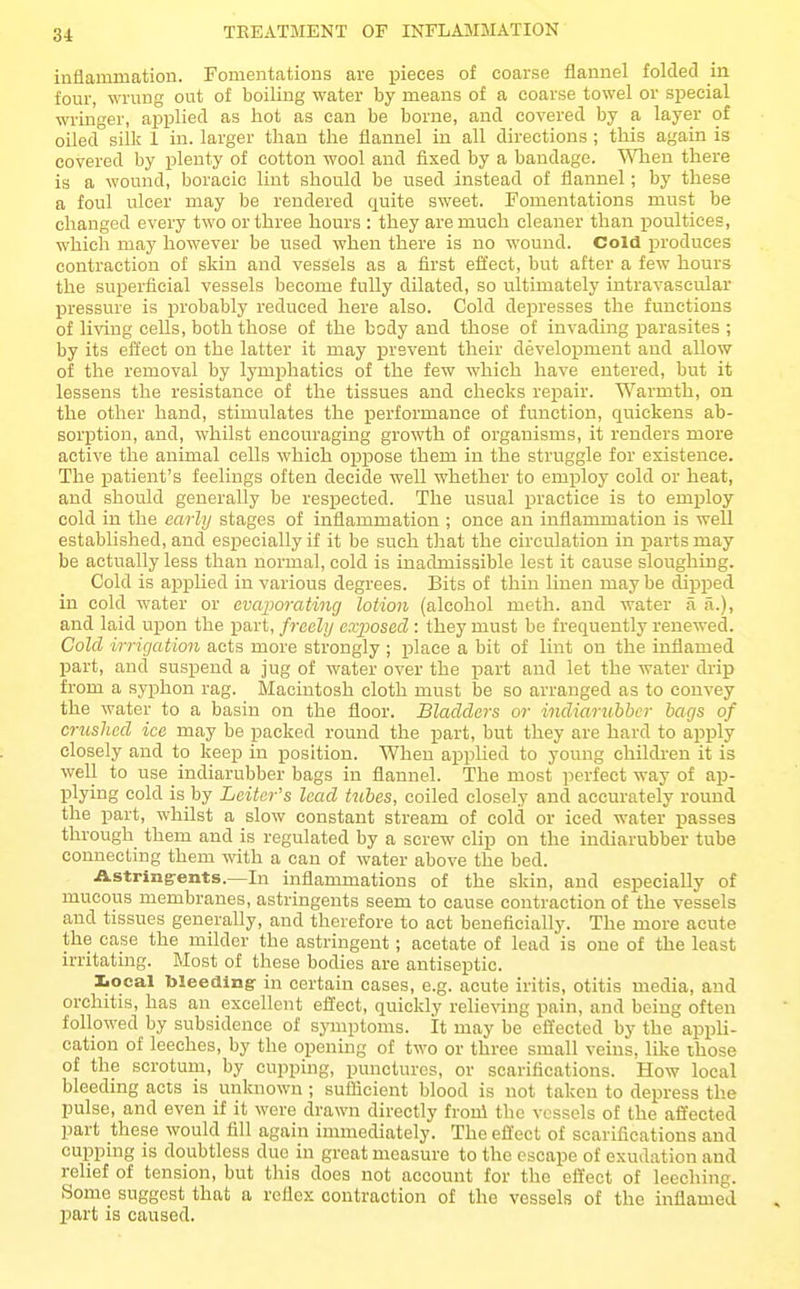 inflamination. Fomentations are pieces of coarse flannel folded in four, wrung out of boiling water by means of a coarse towel or sjiecial wringer, ajsplied as hot as can be borne, and covered by a layer of oiled silk 1 in. larger than the flannel in all directions ; this again is covered by plenty of cotton wool and fixed by a bandage. '^Tien there is a wound, boracie lint should be used instead of flannel; by these a foul ulcer may be rendered quite sweet. Fomentations must be changed every two or three hours : they are much cleaner than poultices, which may however be used when there is no wound. Cold produces contraction of skin and vessels as a first effect, but after a few hours the suijerficial vessels become fully dilated, so ultimately intravascular pressure is probably reduced here also. Cold depresses the functions of living cells, both those of the body and those of invading parasites ; by its effect on the latter it may prevent their development and allow of the removal by lymphatics of the few which have entered, but it lessens the resistance of the tissues and checks repair. Warmth, on the other hand, stimulates the performance of function, quickens ab- sorption, and, whilst encouraging growth of organisms, it renders more active the animal cells which oppose them in the struggle for existence. The patient's feelings often decide well whether to employ cold or heat, and should generally be respected. The usual practice is to employ cold in the early stages of inflammation ; once an inflammation is well established, and especially if it be such that the circulation in parts may be actually less than normal, cold is inadmissible lest it cause sloughing. Cold is applied in various degrees. Bits of thin linen may be dipped in cold water or evaporating lotion (alcohol meth. and water a a.), and laid upon the part, freely exposed : they must be frequently renewed. Cold irrigation acts more strongly ; place a bit of lint on the inflamed part, and suspend a jug of water over the part and let the water drip from a syphon rag. Macintosh cloth must be so arranged as to convey the water to a basin on the floor. Bladders or indiarubbcr bags of crushed ice may be packed round the part, but they are hard to apply closely and to keep in position. When applied to young ehildi'en it is well to use indiarubber bags in flannel. The most perfect way of a^)- plying cold is by Leiter's lead tubes, coiled closely and accurately round the part, whilst a slow constant stream of cold or iced water passes through them and is regulated by a screw clip on the indiarubber tube connecting them with a can of water above the bed. Astringrents.—In inflammations of the skin, and especially of mucous membranes, astringents seem to cause contraction of the vessels and tissues generally, and therefore to act beneficially. The more acute the case the milder the astringent; acetate of lead is one of the least irritating. Most of these bodies are antiseptic. Iiocal bleeding- in certain cases, e.g. acute iritis, otitis media, and orchitis, has an excellent effect, quickly relieving pain, and being often followed by subsidence of symptoms. It may be effected by the appli- cation of leeches, by the opening of two or three small veins, like those of the scrotum, by cupping, punctures, or scarifications. How local bleeding acts is unknown ; sutticient blood is not taken to depress the pulse, and even if it were drawn directly froni the vessels of the aflected part these would fill again immediately. The ellect of scarifications and cupping is doubtless due in great measure to the escape of exudation and relief of tension, but this does not account for the effect of leeching. Some suggest that a reflex contraction of the vessels of the inflamed part is caused.
