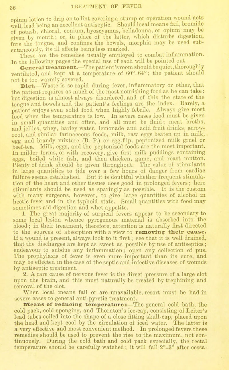 TEEATMENT OP FEVEB opium lotion to drip on to lint covering a stump or operation wound acts well, lead being an excellent antiseptic. Should local means fail, bromide of potash, chloral, conium, hyoscyamus, belladonna, or opium may be given by mouth; or, in place of the latter, which disturbs digestion, furs the tongue, and confines the bowels, mori^hia may be used sub- cutaneously, its ill effects being less marked. These are the remedies usually employed to combat inflammation. In the following pages the special use of each will be pointed out. General treatment.—The patient'sroom shouldbe quiet, thoroughly ventilated, and kept at a temperature of 60°-64°; the patient should not be too warmly covered. Diet.—Waste is so rapid during fever, inflammatory or other, that the patient requires as much of the most nourishing food as he can take: but digestion is almost always disordered, and of this the state of the tongue and bowels and the patient's feelings are the index. Earely, a patient enjoys even solid food when highly febrile. Always give most food when the temperature is low. In severe cases food must be given in small quantities and often, and all must be fluid; meat broths, and jellies, whey, barley water, lemonade and acid fruit drinks, arrow- root, and similar farinaceous foods, milk, raw eggs beaten uji in milk, egg and brandy mixture (B. P.) or egg-flip, peptonized milk gruel or beef-tea. Milk, eggs, and the pe^Dtonized foods are the most important. In milder forms, or with recovery, give first milk puddings containing eggs, boiled white fish, and then chicken, game, and roast mutton. Plenty of drink should be given throughout. The value of stimulants in large quantities to tide over a few hours of danger from cardiac failure seems established. But it is doubtful whether frequent stimula- tion of the heart and other tissues does good in prolonged fevers ; here stimulants should be used as sparingly as possible. It is the custom with many surgeons, however, to give large quantities of alcohol in hectic fever and in the typhoid state. Small quantities wdth food may sometimes aid digestion and whet appetite. 1. The great majority of surgical fevers appear to be secondary to some local lesion whence pyrogenous material is absorbed into the blood; in their treatment, therefore, attention is naturally first directed to the sources of absorption with a view to removing their cause. If a wound is present, always look to it first; see that it is well drained, that the discharges are kejat as sweet as possible by use of antiseptics; endeavour to subdue any inflammation; open any collection of pus. The prophylaxis of fever is even more important than its cure, and may be effected in the case of the septic and infective diseases of wounds by antiseptic treatment. 2. A rare cause of nervous fever is the direct pressure of a large clot upon the brain, and this must naturally be treated by trephining and removal of the clot. When local means fail or are unavailable, resort must bo had in severe cases to general anti-pyretic treatment. means of reducing- temperature:—The general cold bath, the cold pack, cold sponging, and Thornton's ice-cap, consisting of Leiter's lead tubes coiled into the shape of a close fittin'g skull-cap, placed upon the head and kept cool by the circulation of iced water. 'The latter is a very effective and most convenient method. In prolonged fevers these remedies should be used to prevent the rise to the maximum, not con- tinuously. During the cold bath and cold pack especially, the rectal temi^erature should be carefully watched; it will fall 2°-3° after cessa-