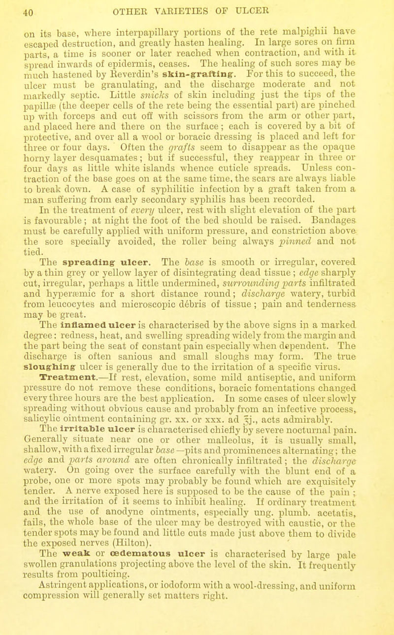 OTHER VARIETIES OF ULCER on its base, where interpapillary portions of the rete malpighii have escaped destruction, and greatly hasten healing. In large sores on firm parts, a time is sooner or later reached when contraction, and with it spread inwards of epidermis, ceases. The healing of such sores may be much hastened by Reverdin's skin-grafting-. For this to succeed, the ulcer must be granulating, and the discharge moderate and not markedly septic. Little snicks of skin including just the tips of the papilhe (the deeper cells of the rete being the essential part) are pinched up with forceps and cut off \vith scissors from the arm or other part, and placed here and there on the surface; each is covered by a bit of protective, and over all a wool or boracie dressing is placed and left for three or four days. Often the grafts seem to disappear as the opaque horny layer desquamates; but if successful, they reappear in three or four days as little white islands whence cuticle spreads. Unless con- traction of the base goes on at the same time, the scars are always liable to break down. A case of syphilitic infection by a graft taken from a man suffering from early secondary syphilis has been recorded. In the treatment of every ulcer, rest with slight elevation of the part is favourable; at night the foot of the bed should be raised. Bandages must be carefully applied with uniform pressure, and constriction above the sore specially avoided, the roller being always innned and not tied. The spreading ulcer. The base is smooth or irregular, covered by a thin grey or yellow layer of disintegrating dead tissue; edcjc sharply cut, irregular, perhaps a little undermined, surrounding j^arts infiltrated and hyperajmie for a short distance round; discharge watery, turbid from leucocytes and microscopic d6bris of tissue; pain and tenderness may be great. The inflamed ulcer is characterised by the above signs in a marked degree: redness, heat, and swelling spreading widely from the margin and the part being the seat of constant pain especially when dej^endent. The discharge is often sanious and small sloughs may form. The true sloughing ulcer is generally due to the irritation of a specific wus. Treatment.—If rest, elevation, some mild antiseptic, and uniform pressure do not remove these conditions, boracie fomentations changed every three hours are the best application. In some cases of ulcer slowly spreading without obvious cause and probably from an infective process, saUcylic ointment containing gr. xx. or xxx. ad Jj., acts admirably. The irritable ulcer is characterised chiefly hy severe nocturnal pain. Generally situate near one or other malleolus, it is usually small, shallow, with a fixed irregular base —pits and prominences alternating; the edge and parts around are often chronically infiltrated; the discharge watery. On going over the surface carefully with the blunt end of a probe, one or more spots may probably be found which are exquisitely tender. A nerve exposed here is supposed to be the cause of the pain : and the irritation of it seems to inhibit healing. If ordinary treatment and the use of anodyne ointments, especially ung. plumb, acetatis, fails, the whole base of the ulcer may be destroyed wth caustic, or the tender spots may be found and little cuts made just above them to divide the exposed nerves (Hilton). The weak or oedematous ulcer is characterised by large pale swollen granulations projecting above the level of the skin. It frequently results from poulticing. Astringent applications, or iodoform with a wool-dressing, and uniform compression will generally set matters right.