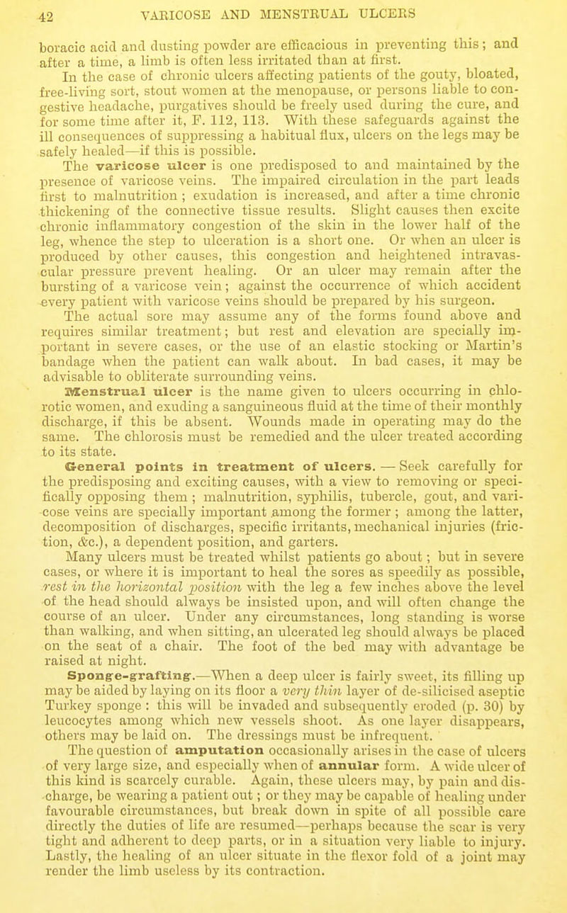 VARICOSE AND MENSTRUAL ULCERS boracic acid and dusting powder are efficacious in preventing this ; and after a time, a limb is often less irritated than at first. In the ease of chronic ulcers affecting patients of the goutj', bloated, free-living sort, stout women at the menopause, or persons liable to con- gestive headache, purgatives should be freely used during the cure, and for some tune after it, P. 112, 113. With these safeguards against the ill consequences of suppressing a habitual flux, ulcers on the legs may be safely healed—if this is possible. The varicose ulcer is one jDredisposed to and maintained by the presence of varicose veins. The impaired circulation in the part leads first to malnutrition ; exudation is increased, and after a time chronic .thickening of the connective tissue results. Slight causes then excite chronic inflammatory congestion of the skin in the lower half of the leg, whence the step to ulceration is a short one. Or when an ulcer is produced by other causes, this congestion and heightened intravas- cular pressure prevent healing. Or an ulcer may remain after the bursting of a varicose vein; against the occurrence of which accident every patient with varicose veins should be prepared by his surgeon. The actual sore may assume any of the forms found above and requires similar treatment; but rest and elevation are specially iuj- portant in severe cases, or the use of an elastic stocking or Martin's bandage when the patient can walk about. In bad eases, it may be advisable to obliterate surrounding veins. IMCenstrual ulcer is the name given to ulcers occurring in cUo- rotic women, and exuding a sanguineous fluid at the time of their monthly discharge, if this be absent. Wounds made in operating may do the same. The chlorosis must be remedied and the ulcer treated according to its state. General points in treatment of ulcers. — Seek carefuUy for the predisposing and exciting causes, with a view to removing or speci- fically oxjposing them; malnutrition, syphilis, tubercle, gout, and vari- cose veins are specially important among the former ; among the latter, decomposition of discharges, specific irritants, mechanical injuries (fric- tion, &c.), a dependent position, and garters. Many ulcers must be treated whilst patients go about; but in severe cases, or where it is important to heal the sores as speedily as possible, rest in the horizontal position with the leg a few inches above the level •of the head should always be insisted ui^on, and will often change the course of an ulcer. Under any circumstances, long standing is worse than walking, and when sitting, an ulcerated leg should always be placed on the seat of a chair. The foot of the bed may with advantage be raised at night. Spongre-irraftin§r.—'S^Tien a deep ulcer is fairly sweet, its filling up may be aided by laying on its floor a very thin layer of de-silicised aseptic Turkey sponge : this will be invaded and subsequentlj' eroded (p. 30) by leucocytes among which new vessels shoot. As one layer disappears, others may be laid on. The dressings must be infrequent. The question of amputation occasionally arises in the case of ulcers of very large size, and especially when of annular form. A wide ulcer of this Idnd is scarcely curable. Again, these ulcers may, by pain and dis- charge, be wearing a patient out; or they maybe capable of healing under favourable circumstances, but break down in spite of all possible care directly the duties of life arc resumed—perhaps because the scar is very tight and adherent to deep parts, or in a situation very liable to injury. Lastly, tlie healing of an ulcer situate in the flexor fold of a joint may render the limb useless by its contraction.