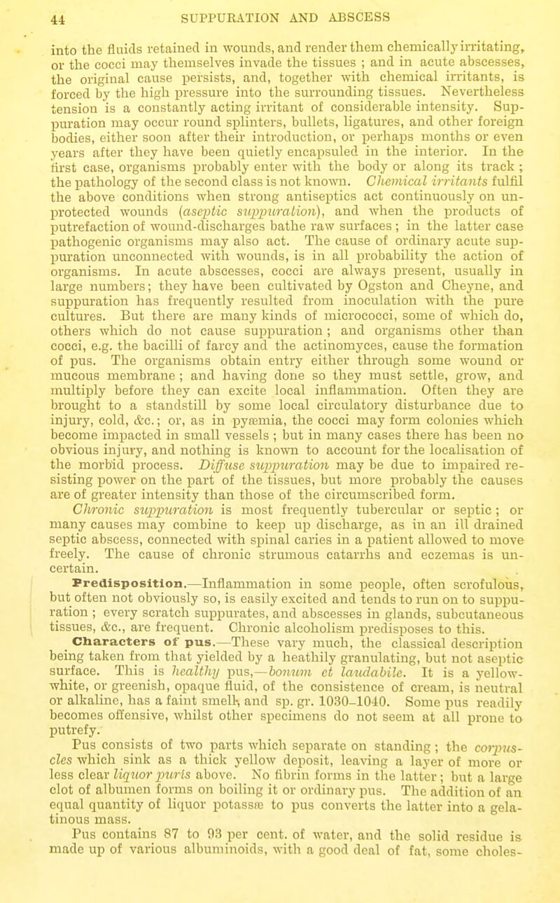 into the fluids retained in wounds, and render them chemically imtating, or the cocci may themselves invade the tissues ; and in acute abscesses, the original cause persists, and, together %vith chemical irritants, is forced by the high pressure into the surrounding tissues. Nevertheless tension is a constantly acting irritant of considerable intensity. Sup- puration may occur round splinters, bullets, ligatures, and other foreign bodies, either soon after their introduction, or perha^js months or even years after they have been quietly encapsuled in the interior. In the first case, organisms jjrobably enter with the body or along its track ; the pathology of the second class is not known. Chemical irritants fulfil the above conditions when strong antiseptics act continuously on un- protected wounds (aseptic suppuration), and when the products of jDutrefaction of wound-discharges bathe raw surfaces ; in the latter case pathogenic organisms may also act. The cause of ordinary acute sup- puration unconnected with wounds, is in all probability the action of organisms. In acute abscesses, cocci are always present, usually in large numbers; they have been cultivated by Ogston and Cheyne, and suppuration has frequently resulted from inoculation with the pure cultures. But there are many kinds of micrococci, some of which do, others which do not cause suppuration ; and organisms other than cocci, e.g. the bacilli of farcy and the aetinomyces, cause the formation of pus. The organisms obtain entry either through some wound or mucous membrane ; and having done so they must settle, grow, and multiply before they can excite local inflammation. Often they are brought to a standstill by some local circulatory disturbance due to injury, cold, &o.; or, as in pyaemia, the cocci may form colonies which become impacted in small vessels ; but in many cases there has been no obvious injury, and nothing is known to account for the localisation of the morbid process. Diffuse suppuration may be due to Lmj)aired re- sisting power on the iDart of the tissues, but more probably the causes are of greater intensity than those of the circumscribed form. Chronic suppuration is most frequently tubercular or septic ; or many causes may combine to keep u^d discharge, as in an ill drained sejjtic abscess, connected with spinal caries in a patient allowed to move freely. The cause of chronic strumous catarrhs and eczemas is un- certain. Predisposition.—Inflammation in some people, often scrofulous, but often not obviously so, is easily excited and tends to run on to suppu- ration ; every scratch sui^purates, and abscesses in glands, subcutaneous tissues, c&c, are frequent. Chronic alcoholism predisposes to this. _ Characters of pus.—These vary much, the classical description being taken from that yielded by a heathily granulating, but not aseptic surface. This is healthy pus,--&07i?«« ct laudabile. It is a yellow- white, or greenish, opaque fluid, of the consistence of cream, is neutral or alkaline, has a faint smell-, and sp. gr. 1030-1040. Some pus readily becomes offensive, whilst other specimens do not seem at all prone to putrefy. Pus consists of two parts which separate on standing; the corpus- cles which sink as a thick yellow deposit, leaving a layer of more or less clear liquor purls above. No flbrin forms in the latter; but a large clot of albumen forms on boiling it or ordinary pus. The addition of an equal quantity of liquor potassn3 to pus converts the latter into a gela- tinous mass. Pus contains 87 to 93 per cent, of water, and the solid residue is made up of various albuminoids, with a good deal of fat, some choles-