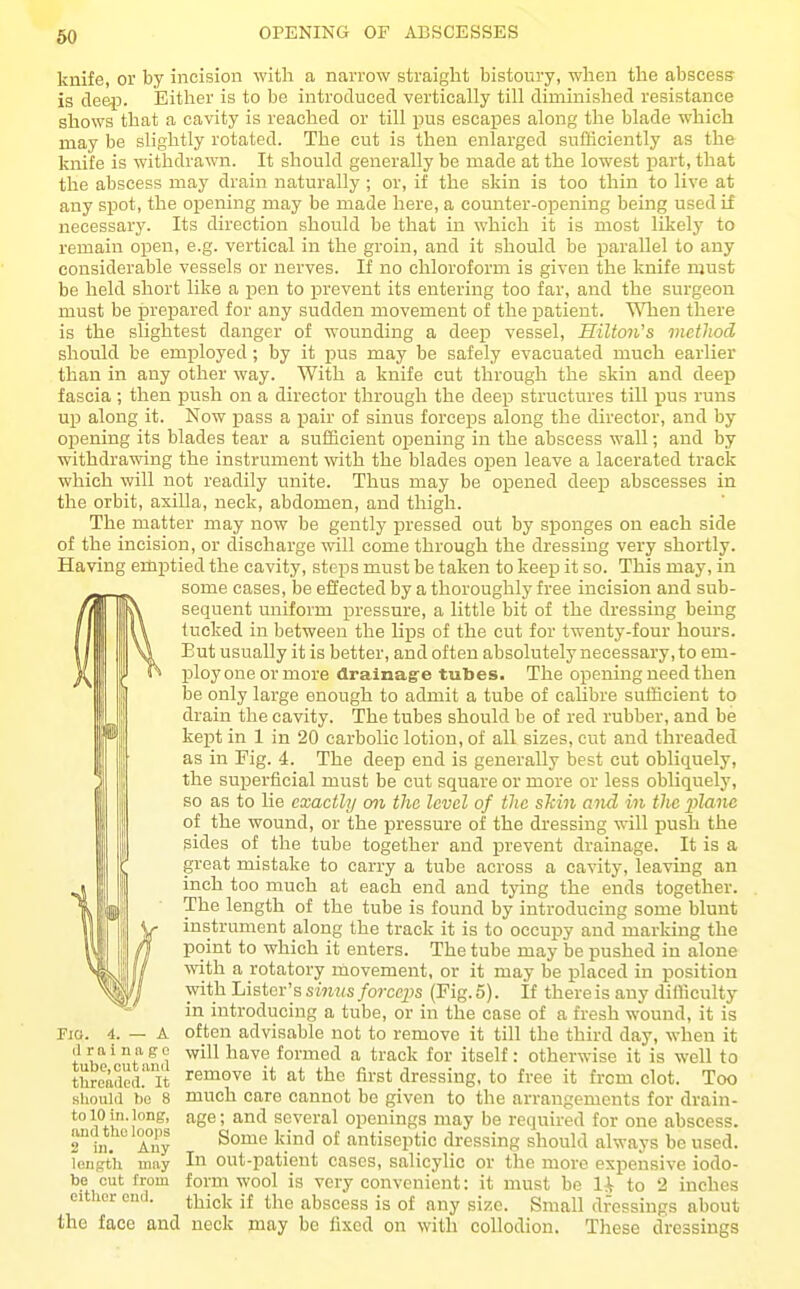 OPENING OF ABSCESSES knife, or by incision with a narrow straight bistoury, when the abscess- is deep. Either is to be introduced vertically till diminished resistance shows that a cavity is reached or till pus escapes along the blade which may be slightly rotated. The cut is then enlarged sufficiently as the knife is withdrawn. It should generally be made at the lowest part, that the abscess may drain naturally; or, if the skin is too thin to live at any spot, the opening may be made here, a counter-opening being used if necessary. Its direction should be that in which it is most likely to remain open, e.g. vertical in the groin, and it should be parallel to any considerable vessels or nerves. If no chloroform is given the knife must be held short like a pen to prevent its entering too far, and the surgeon must be prepared for any sudden movement of the patient. '^Tien there is the slightest danger of wounding a deep vessel, Hilton's method should be employed; by it pus may be safely evacuated much earlier than in any other way. With a knife cut through the skin and deep fascia ; then push on a director through the deep structures till pus runs up along it. Now pass a pair of sinus forceps along the director, and by opening its blades tear a sufficient opening in the abscess wall; and by withdrawing the instrument with the blades open leave a lacerated track which will not readily unite. Thus may be opened deep abscesses in the orbit, axilla, neck, abdomen, and thigh. The matter may now be gently pressed out by sponges on each side of the incision, or discharge will come through the dressing very shortly. Having emptied the cavity, steps must be taken to keep it so. This may, in some cases, be effected by a thoroughly free incision and sub- sequent uniform pressure, a little bit of the dressing being tucked in between the lips of the cut for twenty-four hours. But usually it is better, and often absolutely necessary, to em- ploy one or more drainagre tubes. The opening need then be only large enough to admit a tube of calibre sufficient to drain the cavity. The tubes should be of red rubber, and be kept in 1 in 20 carbolic lotion, of all sizes, cut and threaded as in Fig. 4. The deep end is generally best cut obliquely, the superficial must be cut square or more or less obliquely, so as to lie exactly on the level of the shin and in the plane of the wound, or the pressure of the dressing will push the sides of the tube together and prevent drainage. It is a great mistake to carry a tube across a cavity, leaving an inch too much at each end and tying the ends together. The length of the tube is found by introducing some blunt instrument along the track it is to occupy and marking the point to which it enters. The tube may be pushed in alone with a rotatory movement, or it may be placed in position Tivith Lister's sinus forceps (Fig. 5). If there is any difficulty in introducing a tube, or in the case of a fresh wound, it is often advisable not to remove it till the third day, when it will h ave formed a track for itself: otherwise it is well to remove it at the first dressing, to free it from clot. Too much care cannot be given to the arrangements for drain- age ; and several openings may be required for one abscess. Some kind of antiseptic dressing should always be used. In out-patient cases, salicylic or the more expensive iodo- form wool is very convenient: it must be li to 2 inches thick if the abscess is of any size. Small dressings about the face and neck may be fixed on with collodion. These dressings Fig. 4. — a (1 r a i 2111 g c tube, cut iuiil threaded. It Hliould bo 8 to 10 in. long, njid the looi)s 2 in. Any length may be cut from either end.