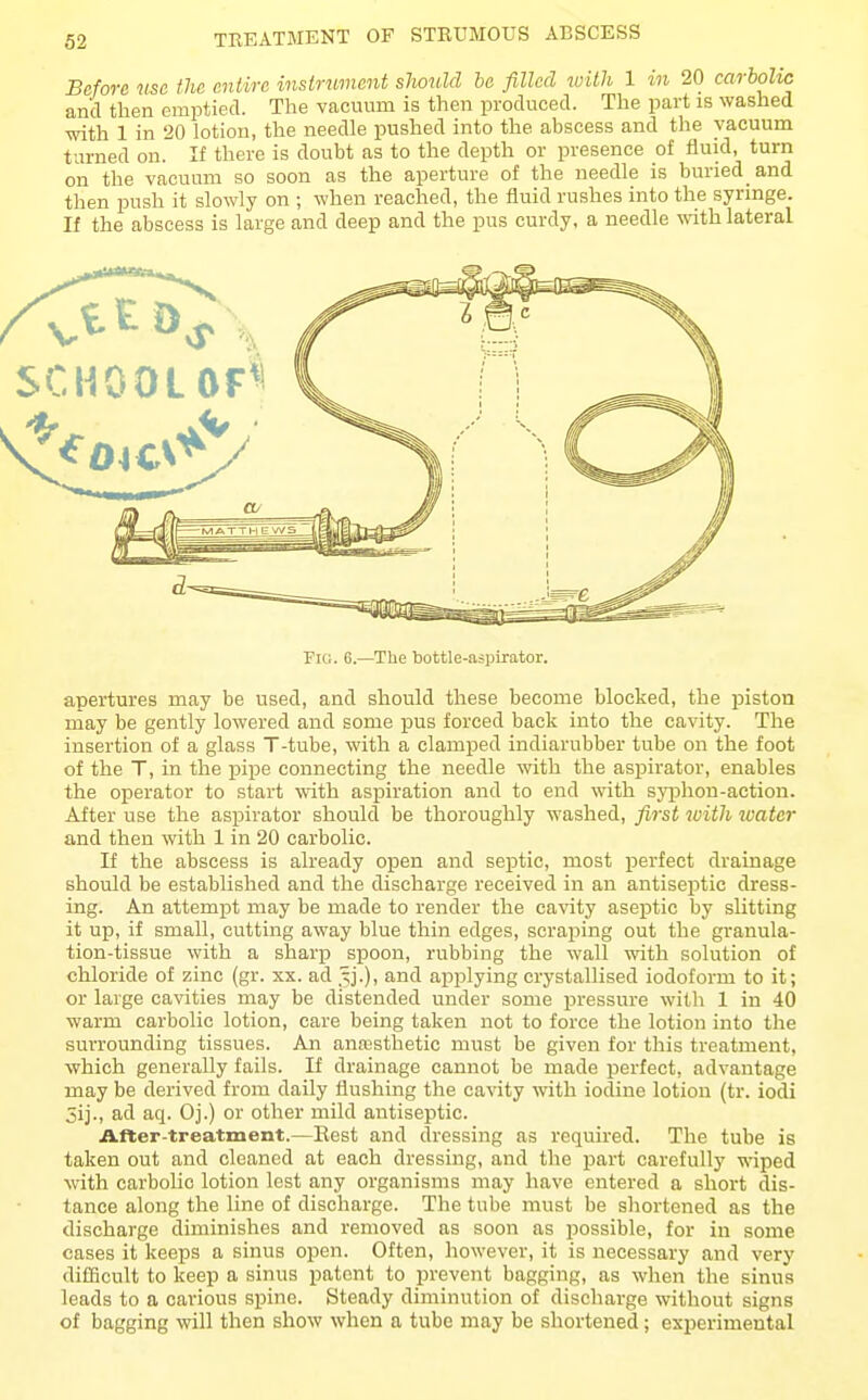 Before use the entire instrument should be filled with 1 20 carbolic and then emptied. The vacuum is then produced. The part is washed with 1 in 20 lotion, the needle pushed into the abscess and the vacuum turned on. If there is doubt as to the depth or presence of fluid, turn on the vacuum so soon as the aperture of the needle is buried and then push it slowly on ; when reached, the fluid rushes into the syringe. If the abscess is large and deep and the pus curdy, a needle with lateral Fiu. 6.—The bottle-aspirator. apertures may be used, and should these become blocked, the piston may be gently lowered and some pus forced back into the cavity. The insertion of a glass T-tube, with a clamped indiarubber tube on the foot of the T, in the i)ipe connecting the needle with the aspirator, enables the operator to start with aspiration and to end with sj'phou-action. After use the aspirator should be thoroughly washed, fijst with water and then with 1 in 20 carbolic. If the abscess is already open and septic, most perfect drainage should be established and the discharge received in an antiseptic dress- ing. An attempt may be made to render the cavity aseptic by slitting it up, if small, cutting away blue thin edges, scraping out the granula- tion-tissue with a sharp spoon, rubbing the wall with solution of chloride of zinc (gr. xx. ad .'^j.), and applying crystallised iodoform to it; or large cavities may be distended under some pressure with 1 in 40 warm carbolic lotion, care being taken not to force the lotion into the surrounding tissues. An anresthetic must be given for this treatment, which generally fails. If drainage cannot be made perfect, advantage may be derived from daily flushing the cavity with iodine lotion (tr. iodi 5ij., ad aq. Oj.) or other mild antiseptic. After-treatment.—Eest and dressing as required. The tube is taken out and cleaned at each dressing, and the part carefully wiped with carbolic lotion lest any organisms may have entered a short dis- tance along the line of discharge. The tube must be shortened as the discharge diminishes and removed as soon as possible, for in some cases it keeps a sinus open. Often, however, it is necessary and very difficult to keep a sinus patent to prevent bagging, as when the sinus leads to a carious spine. Steady diminution of discharge without signs of bagging will then show when a tube may be shortened; experimental