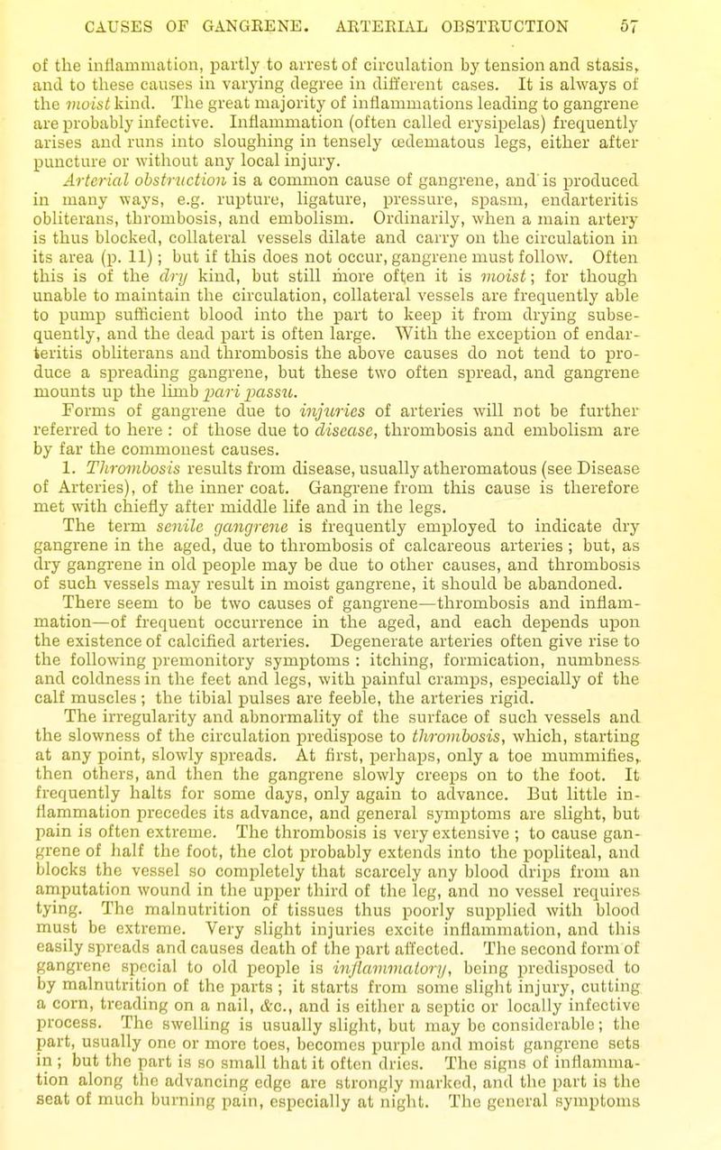 of the inflammation, partly to arrest of circulation by tension and stasis, and to these causes in varying degree in different cases. It is always of the vioist kind. The great majority of inflammations leading to gangrene are probably infective. Inflammation (often called erysipelas) frequently arises and runs into sloughing in tensely cedematous legs, either after puncture or without any local injury. Arterial obstruction is a common cause of gangrene, and' is produced in many ways, e.g. rupture, ligature, ijressure, spasm, endarteritis obliterans, thrombosis, and embolism. Ordinarily, when a main artery is thus blocked, collateral vessels dilate and carry on the circulation in its area (p. 11); but if this does not occur, gangrene must follow. Often this is of the drij kind, but still more often it is moist; for though unable to maintain the circulation, collateral vessels are frequently able to pump sufficient blood into the part to keep it from drying subse- quently, and the dead part is often large. With the exception of endar- teritis obliterans and thrombosis the above causes do not tend to pro- duce a spreading gangrene, but these two often spread, and gangrene mounts up the limb 2}ari passu. Forms of gangrene due to injuries of arteries will not be further referred to here : of those due to disease, thrombosis and embolism are by far the commonest causes. 1. Thrombosis results from disease, usually atheromatous (see Disease of Arteries), of the inner coat. Gangrene from this cause is therefore met with chiefly after middle life and in the legs. The term senile gangrene is frequently employed to indicate dry gangrene in the aged, due to thrombosis of calcareous arteries ; but, as dry gangrene in old people may be due to other causes, and thrombosis of such vessels may result in moist gangrene, it should be abandoned. There seem to be two causes of gangrene—thrombosis and inflam- mation—of frequent occurrence in the aged, and each depends upon the existence of calcified arteries. Degenerate arteries often give rise to the following premonitory symptoms : itching, formication, numbness and coldness in the feet and legs, with painful cramps, especially of the calf muscles ; the tibial pulses are feeble, the arteries rigid. The irregularity and abnormality of the surface of such vessels and the slowness of the circulation piredispose to thrombosis, which, starting at any point, slowly spreads. At first, perhaps, only a toe mummifies,, then others, and then the gangrene slowly creeps on to the foot. It frequently halts for some days, only again to advance. But little in- flammation precedes its advance, and general symptoms are slight, but pain is often extreme. The thrombosis is very extensive ; to cause gan- grene of half the foot, the clot probably extends into the popliteal, and blocks the vessel so completely that scarcely any blood drips from an amputation wound in the upper third of the leg, and no vessel requires tying. The malnutrition of tissues thus poorly supplied with blood must be extreme. Very slight injuries excite inflammation, and this easily spreads and causes death of the part affected. The second form of gangrene special to old people is injlammalori/, being predisposed to by malnutrition of the parts ; it starts from some slight injury, cutting a corn, treading on a nail, Ac, and is either a septic or locally infective process. The swelling is usually slight, but may bo considerable; the part, usually one or more toes, becomes purple and moist gangrene sets in ; but the part is so small that it often dries. The signs of inflamma- tion along the advancing edge are strongly marked, and the part is the seat of much burning pain, especially at night. The general symptoms