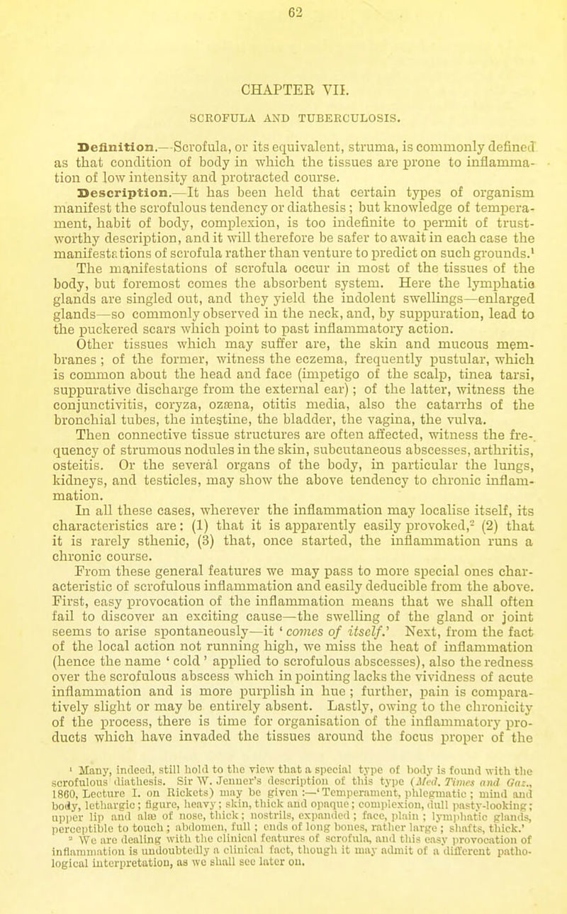 CHAPTER VII. SCROFULA AND TUBEECULOSIS. Definition.—Scrofula, or its equivalent, struma, is commonly defineiT as that condition of body in which the tissues are prone to inflamma- tion of low intensity and protracted course. Description.—It has been held that certain types of organism manifest the scrofulous tendency or diathesis; but knowledge of tempera- ment, habit of body, complexion, is too indefinite to permit of trust- worthy description, and it will therefore be safer to await in each case the manifestf.tions of scrofula rather than venture to predict on such grounds.' The manifestations of scrofula occur in most of the tissues of the body, but foremost comes the absorbent system. Here the lymphatio glands are singled out, and they yield the indolent swellings—enlarged glands—so commonly observed in the neck, and, by suijpuration, lead to the puckered scars which point to past inflammatory action. Other tissues which may suffer are, the skin and mucous mem- branes ; of the former, witness the eczema, frequently pustular, which is common about the head and face (impetigo of the scalp, tinea tarsi, suppurative discharge from the external ear); of the latter, witness the conjunctivitis, coryza, ozfena, otitis media, also the catarrhs of the bronchial tubes, the intestine, the bladder, the vagina, the vulva. Then connective tissue structures are often affected, witness the fre-. quency of strumous nodules in the skin, subcutaneous abscesses, arthritis, osteitis. Or the several organs of the body, in particular the lungs, kidneys, and testicles, may show the above tendency to chronic inflam- mation. In all these eases, wherever the inflammation may localise itself, its characteristics are: (1) that it is apparently easily provoked,- (2) that it is rarely sthenic, (3) that, once started, the inflammation runs a chronic course. Prom these general features we may pass to more special ones char- acteristic of scrofulous inflammation and easily deducible from the above. First, easy provocation of the inflammation means that we shaU often fail to discover an exciting cause—the swelling of the gland or joint seems to arise spontaneously—it ' comes of itself.' Next, from the fact of the local action not running high, we miss the heat of inflammation (hence the name ' cold ' applied to scrofulous abscesses), also the redness over the scrofulous abscess which in pointing lacks the vividness of acute inflammation and is more purplish in hue ; further, pain is compara- tively slight or may be entirely absent. Lastly, owing to the chronicity of the process, there is time for organisation of the inflammatory pro- ducts which have invaded the tissues around the focus proper of the ' Many, indoed, still hold to the riew that a special type o£ liody is found with tlie scrofulous diathesis. Sir W. Jenuer's description of this type Times oiid Gm., 18B0, Lecture I. on Rickets) may be given :—'Tcmpemmont, plilegvuntic ; mind and body, lethargic; fife'iire, heavy; skin, thick and opaque; coniiilexioii, dull pasty-looking; upper lip aud ala3 of nose, thick; nostrils, expanded; face, plain ; lyinjihatic glands, percet)tible to touch ; abdomen, full ; ends of long bones, rather large ; shafts, thick.' ■•' We are dealing with the clinical features of scrofula, and this ea-sy ))rovooation of iiiflammatinn is imdoubtediy a clinical fact, though it may admit of adtfl'ereut patho- logical iutcrpretatiou, as we shall sec later ou.