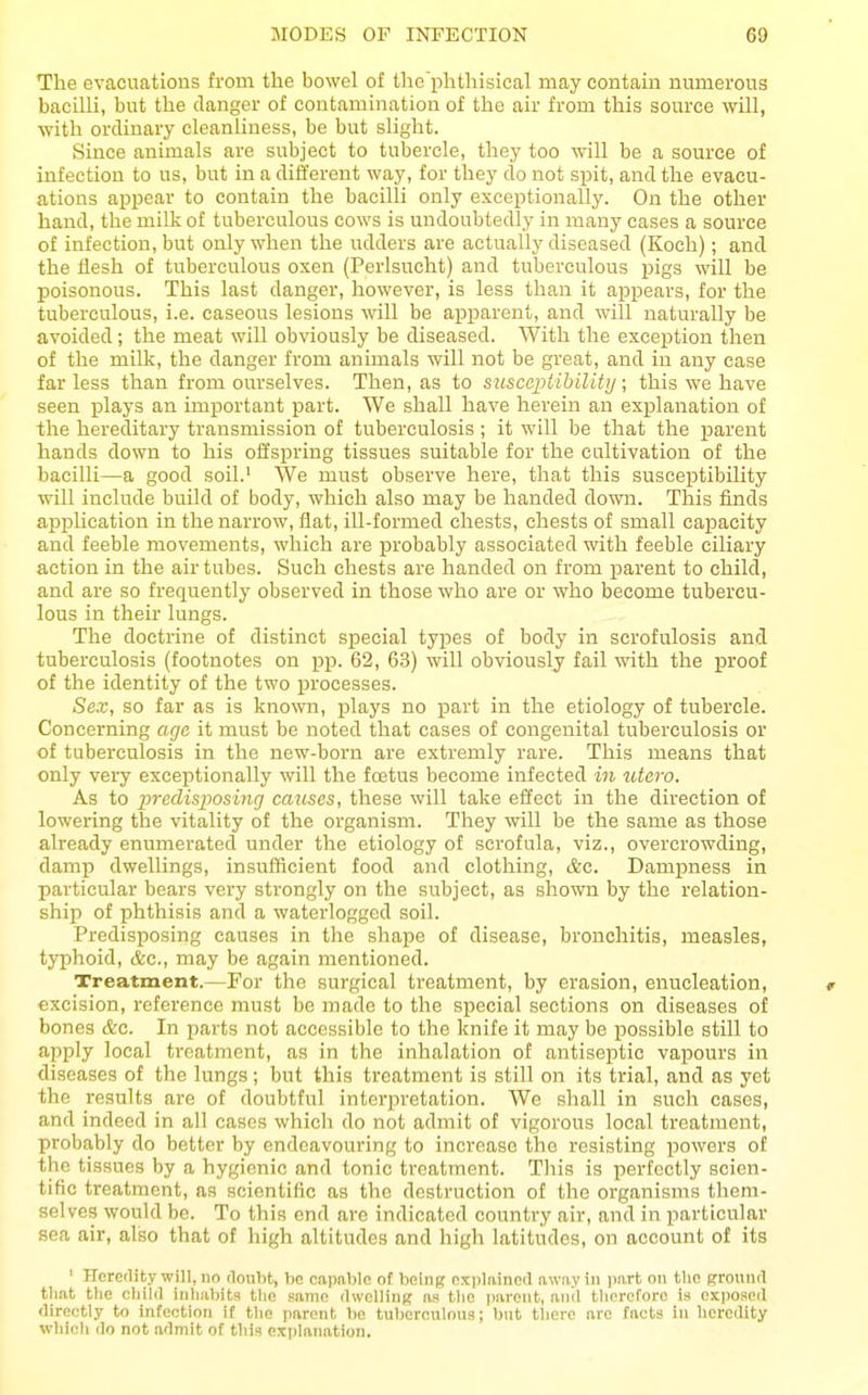 The evacuations from the bowel of the'phthisical may contain numerous bacilli, but the danger of contamination of the air from this som-ce will, with ordinary cleanliness, be but slight. Since animals are subject to tubercle, they too will be a source of infection to us, but in a different way, for they do not spit, and the evacu- ations appear to contain the bacilli only exceptionally. On the other hand, the milk of tuberculous cows is undoubtedly in many cases a source of infection, but only when the udders are actually diseased (Koch); and the flesh of tuberculous oxen (Perlsncht) and tuberculous pigs will be poisonous. This last danger, however, is less than it appears, for the tuberculous, i.e. caseous lesions will be apparent, and will naturally be avoided; the meat will obviously be diseased. With the exception then of the milk, the danger from animals will not be great, and in any case far less than from ourselves. Then, as to sjisccpiibility; this we have seen jplays an important part. We shall have herein an explanation of the hereditary transmission of tuberculosis ; it will be that the parent hands down to his offspring tissues suitable for the cultivation of the bacilli—a good soil.' We must observe here, that this susceptibility will include build of body, which also may be handed down. This finds application in the narrow, flat, ill-formed chests, chests of small capacity and feeble movements, which are probably associated with feeble ciliary action in the air tubes. Such chests are handed on from parent to child, and are so frequently observed in those who are or who become tubercu- lous in their lungs. The doctrine of distinct special types of body in scrofulosis and tuberculosis (footnotes on pp. 62, 63) will obviously fail with the proof of the identity of the two processes. Sex, so far as is known, plays no part in the etiology of tubercle. Concerning aga it must be noted that cases of congenital tuberculosis or of tuberculosis in the new-born are extremly rare. This means that only very exceptionally will the foetus become infected in utero. As to incdisposinrj cmises, these will take effect in the direction of lowering the vitality of the organism. They will be the same as those already enumerated under the etiology of scrofula, viz., overcrowding, damp dwellings, insufficient food and clothing, Ac. Dampness in particular bears very strongly on the subject, as shown by the relation- ship of phthisis and a waterlogged soil. Predisposing causes in the shape of disease, bronchitis, measles, typhoid, &c., may be again mentioned. Treatment.—For the surgical treatment, by erasion, enucleation, excision, reference must be made to the special sections on diseases of bones &c. In parts not accessible to the knife it may be possible still to apply local treatment, as in the inhalation of antiseptic vapours in diseases of the lungs; but this treatment is still on its trial, and as yet the results are of doubtful interpretation. We shall in such cases, and indeed in all cases which do not admit of vigorous local treatment, probably do better by endeavouring to increase the resisting powers of the tissues by a hygienic and tonic treatment. This is perfectly scien- tific treatment, as scientific as the desti'uction of the organisms them- selves would be. To this end arc indicated country air, and in particular sea air, also that of high altitudes and high latitudes, on account of its ' Heredity will, no rloiibt, be capable of being explained away in part on the ground tliat the child inhabits the same dwelling as the parent, and tlicrcforo is exposed directly to infection if tlie parent bo tuberculous; but there arc facts in heredity which do not admit of this explanation.