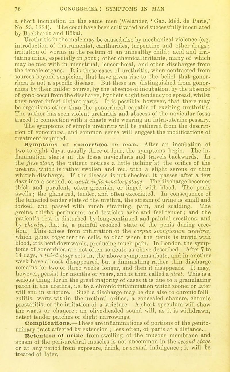 a short incubation in the same men (Welander, ' Gaz. M6d. de Paris,' No. 23, 1884). The cocci have been cultivated and successfully inoculated by Bockhardt and Bokai. Urethritis in the male may be caused also by mechanical violence (e.g. introduction of instruments), cantharides, turpentine and other drugs ; irritation of worms in the rectum of an unhealthy child; acid and irri- tating urine, especially in gout; other chemical irritants, many of which may be met with in menstrual, leucorrhoeal, and other discharges from the female organs. It is these cases of urethritis, when contracted from sources beyond suspicion, that have given rise to the belief that gonor- rhoea is not a specific disease. But these are distinguished from gonor- rhoea by their milder course, by the absence of incubation, by the absence of gono-cocci from the discharge, by their slight tendency to spread, whilst they never infect distant jjarts. It is possible, however, that there may be organisms other than the gonorrhceal capable of exciting urethritis. The author has seen violent urethritis and abscess of the navicular fossa traced to connection with a chaste wife wearing an intra-uterine pessary. The symptoms of simple urethritis will be gathered from the descrip- tion of gonorrhoea, and common sense will suggest the modifications of treatment required. Symptoms of gonorrlioea in man.—After an incubation of two to eight days, usually three or four, the symptoms begin. The in- flammation starts in the fossa navicularis and travels backwards. In the first stage, the patient notices a little itching'at the orifice of the urethra, which is rather swollen and red, with a slight serous or thin whitish discharge. If the disease is not checked, it passes after a few days into a second, or aciUe inflammatory stage. The discharge becomes thick and purulent, often greenish, or tinged with blood. The penis swells ; the glans red, tender, and often excoriated. In consequence of the tumefied tender state of the urethra, the stream of urine is smaU and forked, and passed with much straining, pain, and scalding. The groins, thighs, perinseum, and testicles ache and feel tender; and the patient's rest is disturbed by long-continued and painful erections, and by chordee, that is, a painful crooked state of the penis during erec- tion. This arises from infiltration of the corpus spongiosum urethra;, which glues together the cells, so that when the penis is turgid ^vith blood, it is bent downwards, producing much pain. In London, the symp- toms of gonorrhoea are not often so acute as above described. After 7 to 14 days, a third stage sets in, the above symptoms abate, and in another week have ahnost disapxDeared, but a diminishing rather thin discharge remains for two or three weeks longer, and then it disappears. It may, however, persist for months or years, and is then called a gleet. This is a serious thing, for in the great majority of cases it is due to a granulating IDatch in the urethra, i.e. to a chronic inflammation which sooner or later will end in stricture. Such a discharge may be due also to chronic folli- culitis, warts within the urethral orifice, a concealed chancre, chronic prostatitis, or the irritation of a stricture. A short speculum will show the warts or chancre; an olive-headed sound will, as it is withdrawn, detect tender patches or slight narrowings. Complications.—These are inflammations of portions of the genito- urinary tract affected by extension ; less often, of parts at a distance. Retention of urine from swelling of the mucous membrane and spasm of the peri-urethral muscles is not uncommon in the second stage or at any period from exposure, di-ink, or sexual indulgence ; it will be treated of later.
