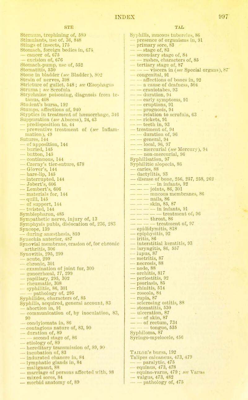 STE Sternum, tropluumg of, SSi) Stiuiuhuits, use of, 3C, 8-iK Stiiigs of insects, 175 Stomach, foreign bodies in, GTA — oiinoer of, 075 — excision of, (i7C Stomach-pump, use of, 552 Stonuititis, 530 Stone in bladder (sei- Bladder), 802 Strain of nerves, 3S8 Striotiu-e of gullet, 548 ; see QEsonhagus Struma : see Scrofula Strychnine poisoning, diagnosis from te- tanus, 408 Student's biu'sa, 192 Stumps, affections of, 940 Stj'ptics in treatment of hremorrhage, 31G Suppuration (see Abscess), 24,43 — predisposition to. 44 — preventive treatment of (see lufiam- matiou), 49 Sutures. 144 — of apposition, 144 — buried, 146 — button, 143 — continuous, 14-t — Czerny's tier-suture, G78 — Glover's, 144 — hare-lip, 145 — interrupted, 144 — Jobert's, 606 — Lembert's, 606 — materials for, 144 —• quill, 145 — of support, 144 — twisted, 14't Symblepharon, 485 Sympathetic nerve, injury of, 13 Symphysis pubis, dislocation of, 23C, 233 Syncope, 139 — fluring antesthesia, 859 Synechia anterior, 487 Synovial membrane, erasion of, for chronic artliritis, 306 Synovitis, 295, 299 — acute, 299 — chronic, 301 — examination of joint for, 300 — gonorrlioeal, 77, 299 — papillary, 295, 302 — riieumatic, 308 — syphilitio, 86, 301 pathology of, 296 Syphilides, characters of, 85 Syphilis, acquired, general account, 83 — abortion in, 91 — communication of, by inoculation, 83. 90 — condylomata in, 86 — contagious nature of, 83, 90 — duration of, 89 seconil stage of, 86 — etiology of, 89 — lioreditary transmission of, 89, 90 — incubation of, 83 — indurated chancre iji, 84 — lymphatic glands in, 84 — malignant, 88 — marriage of persons affected with. 98 — mixed sores, 84 — morbid anatomy of, 89 TAL Syiihilis, mucous tuben^les, 86 — presence of organisms in, 91 — primary sore, 83 stage of, 83 — secondary stage of, 84 raslies, characters of, 85 tertiary stage of, 87 viscera in (see Special organs), 87 — congenital, 91 affections of bones in, 92 a cause of deafness, 504 craniotabes. 93 duration, 91 early symptoms, 91 eruptions, 91 prognosis, 94 relation to scrofula, 63 , rickets, 91 teeth in, 93 — treatment of, 94 duration of, 96 general, 94 local, 96, 97 mercm-ial (see Mercury), 94 non-mercurial, 96 Syphilisation, 97 Syphilitic alopecia, 86 — caries, 88 — dactylitis, 93 — disease of bone, 256, 257, 258, 262 in infants, 92 joints, 86, 301 mucous membnTJies, 86 nails, 86 skin, 85, 87 in infants, 91 treatment of, 96 throat, 86 treatment of, 97 — epiflidymitis, 818 — epiiihysitis, 92 — iritis, 86 — interstitial keratitis, 93 — lai-yngitis, 86, 557 — lupus, 87 — metritis, 87 — necrosis, 88 — node, 88 — orchitis, 817 — periostitis, 92 — psoriasis, 85 — rhinitis, 514 — roseola, 84 — rupia, 87 — sclerosing ostitis, 88 — stomatitis, 530 — ulceration, 87 of skin, 87 -of rectum, 734 — • ■ - tongue, 635 Syphiloma, 87 Syringo-myeloocle, 456 Taii.ok'.m bursa, 192 Talipes calcaneus, 473, 479 paralytic. 475 — equinus, 473, 478 — pqulno-varns, 479 ; see Varus - valgus, 473, 482 pathology of, 476