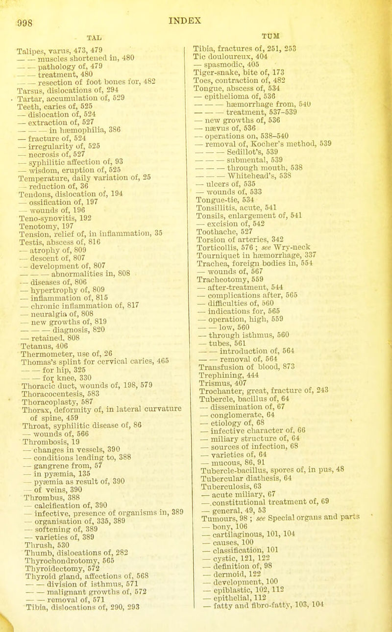 TAl Talipes, varus, 473, 479 muscles shortened in, 480 pathology of, 479 treatment, 480 resection of foot bones for, 482 Tarsus, dislocations of, 294 Tartar, accumulation of, 529 Teeth, caries of, 525 — dislocation of, 524 — extraction of, 527 in hsemophilia, 386 — fracture of, 524 — irregularity of, 525 — necrosis of, 527 — syphilitic affection of, 93 — wisdom, eruption of, 525 Temperature, daily vai-iation of, 25 — reduction of, 36 Tendons, dislocation of, 194 — ossification of, 197 — wounds of, 196 Teno-synoTitis, 192 Tenotomy, 197 Tension, relief of, in inflammation, 35 Testis, abscess of, 816 — atrophy of, 809 — descent of, 807 — - development of, 807 abnormalities in, 808 — diseases of, 806 — hypertrophy of, 809 — inflammation of, 815 — chronic inflammation of, 817 — neuralgia of, 808 — new growths of, 819 diagnosis, 820 — retained, 808 Tetanus, 406 Thermometer, use of, 26 Thomas's splint for cervical caries, 465 for hip, 325 for knee, 330 Thoracic duct, wounds of, 198, 579 Thoracocentesis, 583 Thoracoplasty, 587 Tliorax, deformity of, in lateral curvature of spine, 459 Throat, syphilitic disease of, 86 — wounds of, 566 Thrombosis, 19 — changes in vessels, 390 — conditions leading to, 388 — gangrene from, 57 — in pysemia, 135 — pyasmia as result of, 390 - of veins, 390 Thrombus, 388 — calcification of, 390 — infective, presence of organisms in, 389 — organisation of, 335, 389 — softening of, 389 — varieties of, 389 Thrush, 530 Thumb, dislocations of, 283 Thyrochondrotomy, 565 Thyroidectomy, 572 Thyroid gland, affections of, 568 division of isthmus, 571 malignant growths of, 572 removal of, 571 Tibia, dislocations of, 290, 293 TUM Tibia, fractures of, 251, 253 Tic douloureux, 404 — spasmodic, 405 Tiger-snake, bite of, 173 Toes, contraction of, 482 Tongue, abscess of, 534 — epithelioma of, 536 hEemorrhage from, 54U treatment, 537-539 — new growths of, 536 — uiEvus of, 536 — operations on, 538-540 — removal of, Kocher's method, 539 Sedillot's, 539 submental, 539 through mouth, 538 Whitehead's, 538 — ulcers of, 535 — woimds of, 533 Tongue-tie, 534 Tonsillitis, acute, 541 Tonsils, enlargement of, 541 — excision of, 542 Toothache, 527 Torsion of arteries, 342 Torticollis, 576 ; see Wry-neck Tourniquet in hajmorrhage, 337 Trachea, foreign bodies in, 554 — wounds of, 567 Tracheotomy, 559 — after-treatment, 544 — complications after, 565 — difficulties of, 560 — indications for, 565 — operation, high, 559 low, 560 — through isthmus, 560 — tubes, 561 introduction of, 564 removal of, 564 Transfusion of blood, 873 Trephining, 444 Trismus, 407 Trochanter, gi-eat, fracture of, 243 Tubercle, bacillus of, 64 — dissemination of, 67 — conglomerate, 64 — etiology of, 68 — infective character of, 66 — miliary structure of, 64 — sources of infection, 68 — varieties of, 64 — mucous, 86, 91 Tubercle-bacillus, spores of, in pus, 48 Tubercular diathesis, 64 Tuberculosis, 63 — acute miliary, 67 —.constitutional treatment of, 69 — general, 49, 53 Tumours, 98 ; see Special organs and part — bony, 106 — cartilaginous, 101,104 — causes, 100 — classification, 101 — cystic, 121, 122 — definition of, 98 — dennoid, 122 — development, 100 — epiblastic, 102,112 — epithelial, 112 — fattv and fibro-fatty, 103, 104