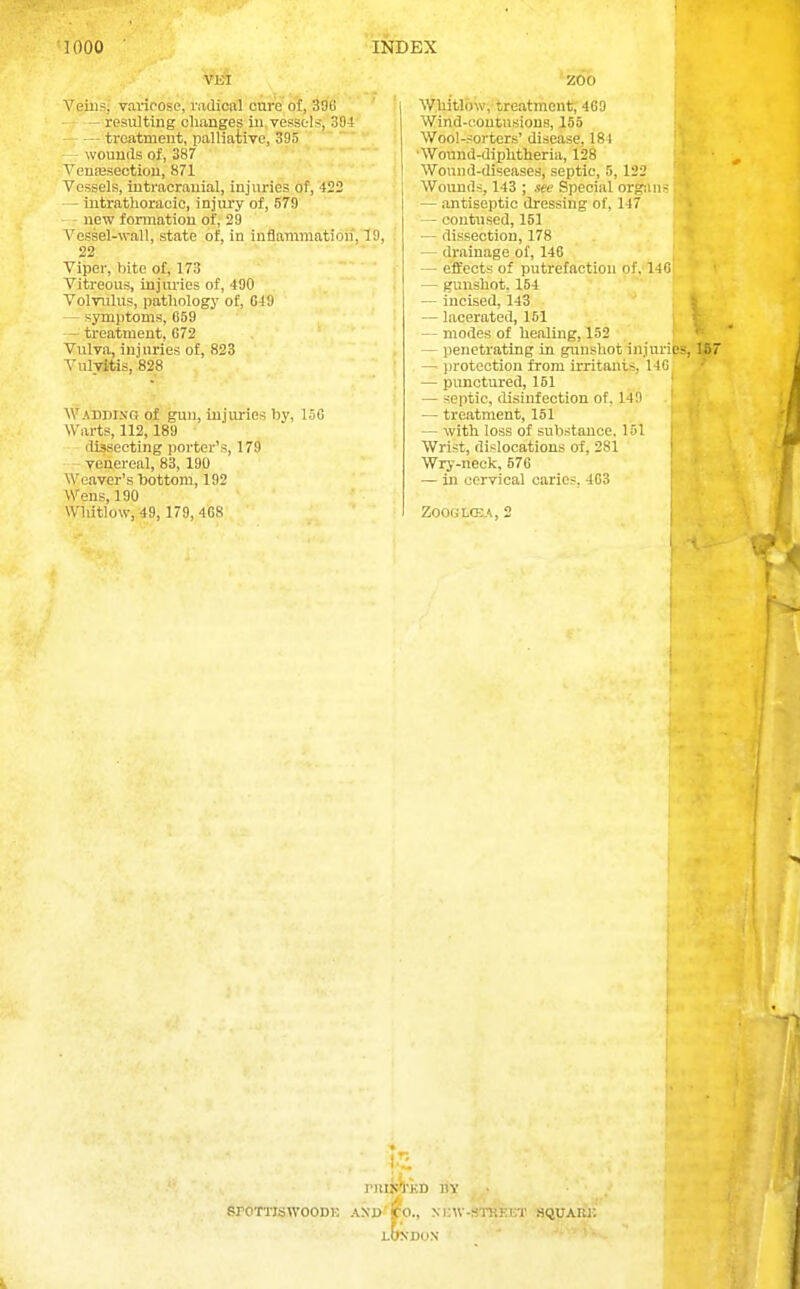 VEl Yeins; varicose, mdicBll cure ot, 396 - ~ resulting changes iu,vesstls^304 treatment, palliative, 395'■ wounds of, 387 Venajsectiou, 871 Vessels, iutracrauial, injuries of, 422 — intrathoracic, injury of, 679 new formation of, 29 A'essel-wall, state of, in inflammation, 19, 22 Viper, bite of, 173 Vitreous, injuries of, 490 Volvulus, pathology of, 049 — symptoms, 659 - treatment, 672 Vulva, injuries of, 823 Vulvitis, 828 Wadding of gun, injuries by, 15C Warts, 112,189 - dissecting porter's, 179 venereal, 83, 190 Weaver's bottom, 192 Wens, 190 Whitlow, 49, 179, 4G8 ZOO ^Vhatl6^v;-treatment; 409 Wind-oontusions, 155 Wool-sorters' disease, 181 •Wound-diphtheria, 128 Wound-diseases, septic, 5, 122 Wounds, 143 ; see Special or<r;Mi- — antiseptic dressing of, 147 — contused, 151 — dissection, 178 — drainage of, 146 — effects of putrefaction of, 140 — gunshot, 154 — incised, 143 .; — lacerated, 151 s — modes of healing, 152 j — penetrating in giinshot injuries, 187 — ])rotection from irritants, 14G — punctured, 151 * — septic, disinfection of, 14n ' — treatment, 151 — with loss of substance. 1-51 Wrist, dislocations of, 281 Wry-neck, 576 — in cervical caries, 403 Z00GL(B.\, 2 I'HIJC'rKD BY SrOTlTSWOODE AND'CO., NMiW-STJiEET BQIJAIU: LONDON ' - •