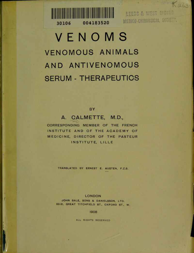 30106 MtDIGO T' VENOMS VENOMOUS ANIMALS AND ANTIVENOMOUS SERUM - THERAPEUTICS BY A. CALMETTE, M.D., CORRESPONDING MEMBER OF THE FRENCH INSTITUTE AND OF THE ACADEMY OF MEDICINE, DIRECTOR OF THE PASTEUR INSTITUTE, LILLE TRANSLATED BY ERNEST E. AUSTEN, F.Z.S. LONDON JOHN BALE, SONS & DANIELSSON, LTD. 83-91, GREAT TITCHFIELD ST., OXFORD ST., W. f ! 1908 ' ALL RIGHTS RESERVED