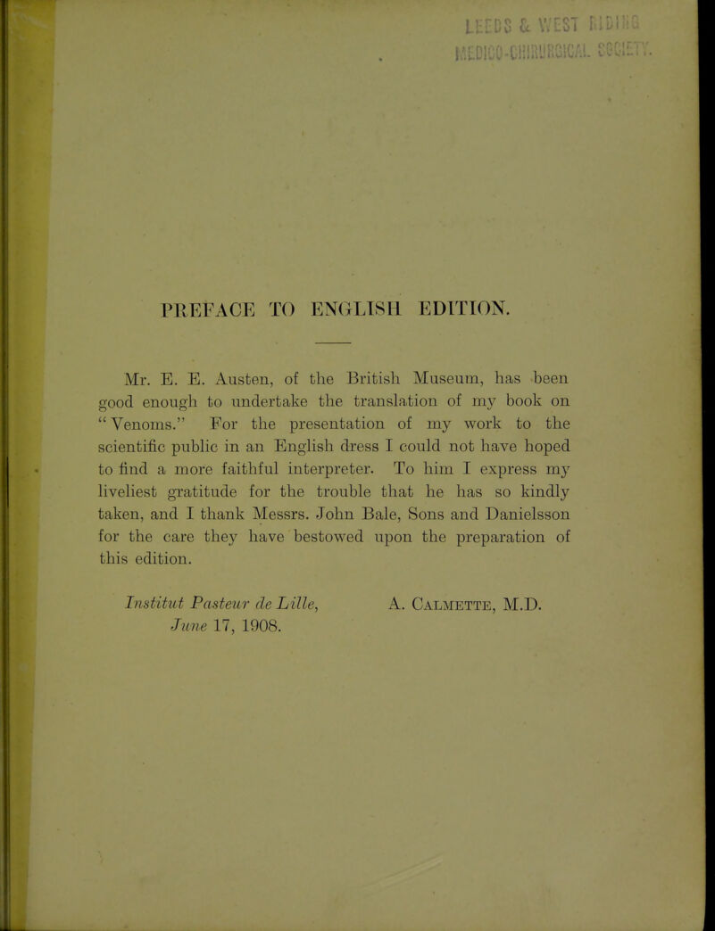 PREFACE TO ENGLISH EDITION. Mr. E. E. Austen, of the British Museum, has been good enough to undertake the translation of my book on  Venoms. For the presentation of my work to the scientific pubhc in an Enghsh dress I could not have hoped to find a more faithful interpreter. To him I express my liveliest gratitude for the trouble that he has so kindly taken, and I thank Messrs. John Bale, Sons and Danielsson for the care they have bestowed upon the preparation of this edition. Institut Pasteur de Lille, A. Calmette, M.D. June 17, 1908.