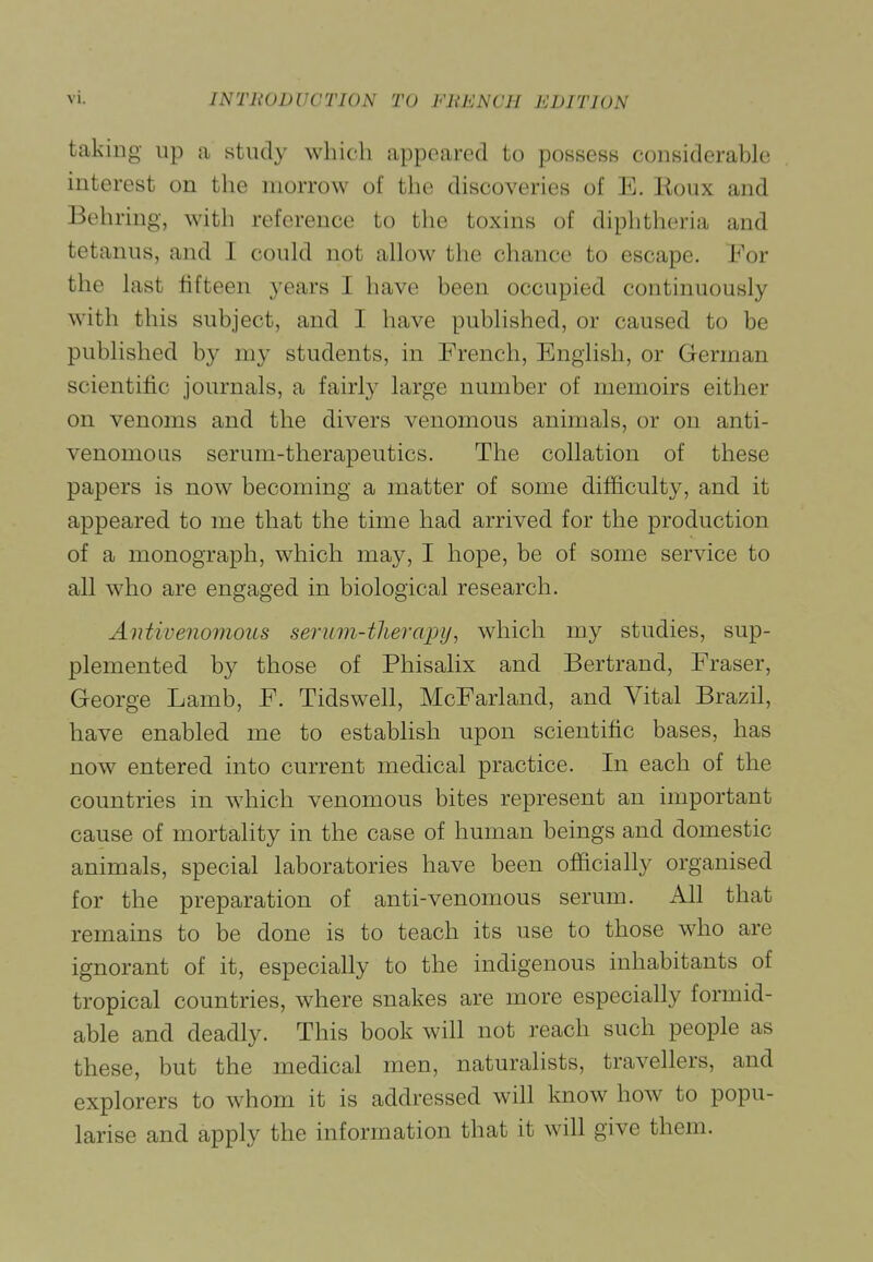 taking up a study which appeared to possess considerable interest on the morrow of the discoveries of E. Eoux and Behring, with reference to the toxins of diphtheria and tetanus, and I could not allow the chance to escape. For the last fifteen years I have been occupied continuously with this subject, and I have published, or caused to be published by my students, in French, English, or German scientific journals, a fairly large number of memoirs either on venoms and the divers venomous animals, or on anti- venomous serum-therapeutics. The collation of these papers is now becoming a matter of some difficulty, and it appeared to me that the time had arrived for the production of a monograph, which may, I hope, be of some service to all who are engaged in biological research. Antivenomous seruvi-thercqyy, which my studies, sup- plemented by those of Phisalix and Bertrand, Eraser, George Lamb, F. Tidswell, McFarland, and Vital Brazil, have enabled me to establish upon scientific bases, has now entered into current medical practice. In each of the countries in which venomous bites represent an important cause of mortality in the case of human beings and domestic animals, special laboratories have been officially organised for the preparation of anti-venomous serum. All that remains to be done is to teach its use to those who are ignorant of it, especially to the indigenous inhabitants of tropical countries, where snakes are more especially formid- able and deadly. This book will not reach such people as these, but the medical men, naturalists, travellers, and explorers to whom it is addressed will know how to popu- larise and apply the information that it will give them.