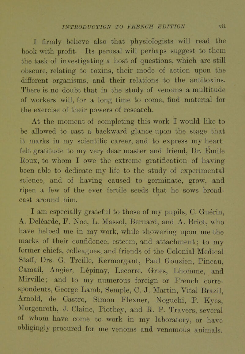 I firmly believe also that physiologists will read the book with profit. Its perusal will perhaps suggest to them the task of investigating a host of questions, which are still obscure, relating to toxins, their mode of action upon the different organisms, and their relations to the antitoxins. There is no doubt that in the study of venoms a multitude of workers will, for a long time to come, find material for the exercise of their powers of research. At the moment of completing this work I would like to be allowed to cast a backward glance upon the stage that it marks in my scientific career, and to express my heart- felt gratitude to my very dear master and friend. Dr. Emile Koux, to whom I owe the extreme gratification of having been able to dedicate my life to the study of experimental science, and of having caused to germinate, grow, and ripen a few of the ever fertile seeds that he sows broad- cast around him. I am especially grateful to those of my pupils, G. Guerin, A. Delearde, F. Noc, L. Massol, Bernard, and A. Briot, w4io have helped me in my work, while showering upon me the marks of their confidence, esteem, and attachment; to my former chiefs, colleagues, and friends of the Colonial Medical Staff, Drs. G. Treille, Kermorgant, Paul Gouzien, Pineau, Camail, Angier, Lepinay, Lecorre, Gries, Lhomme, and Mirville; and to my numerous foreign or French corre- spondents, George Lamb, Semple, C. J. Martin, Vital Brazil, Arnold, de Castro, Simon Flexner, Noguchi, P. Kyes, Morgenroth, J. Claine, Piotbey, and E. P. Travers, several of whom have come to work in my laboratory, or have obligingly procured for me venoms and venomous animals.