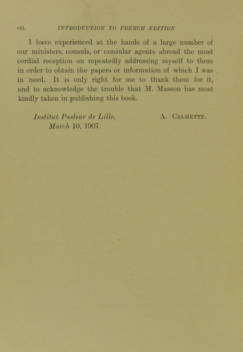 I have experienced at the hands of a large number of our ministers, consuls, or consular agents abroad the most cordial reception on repeatedly addressing myself to them in order to obtain the papers or information of which I was in need. It is onl}' right for me to thank them for it, and to acknowledge the trouble that M. Masson has most kindly taken in publishing this book. Institut Pasteur de Lille, A. Calmette.