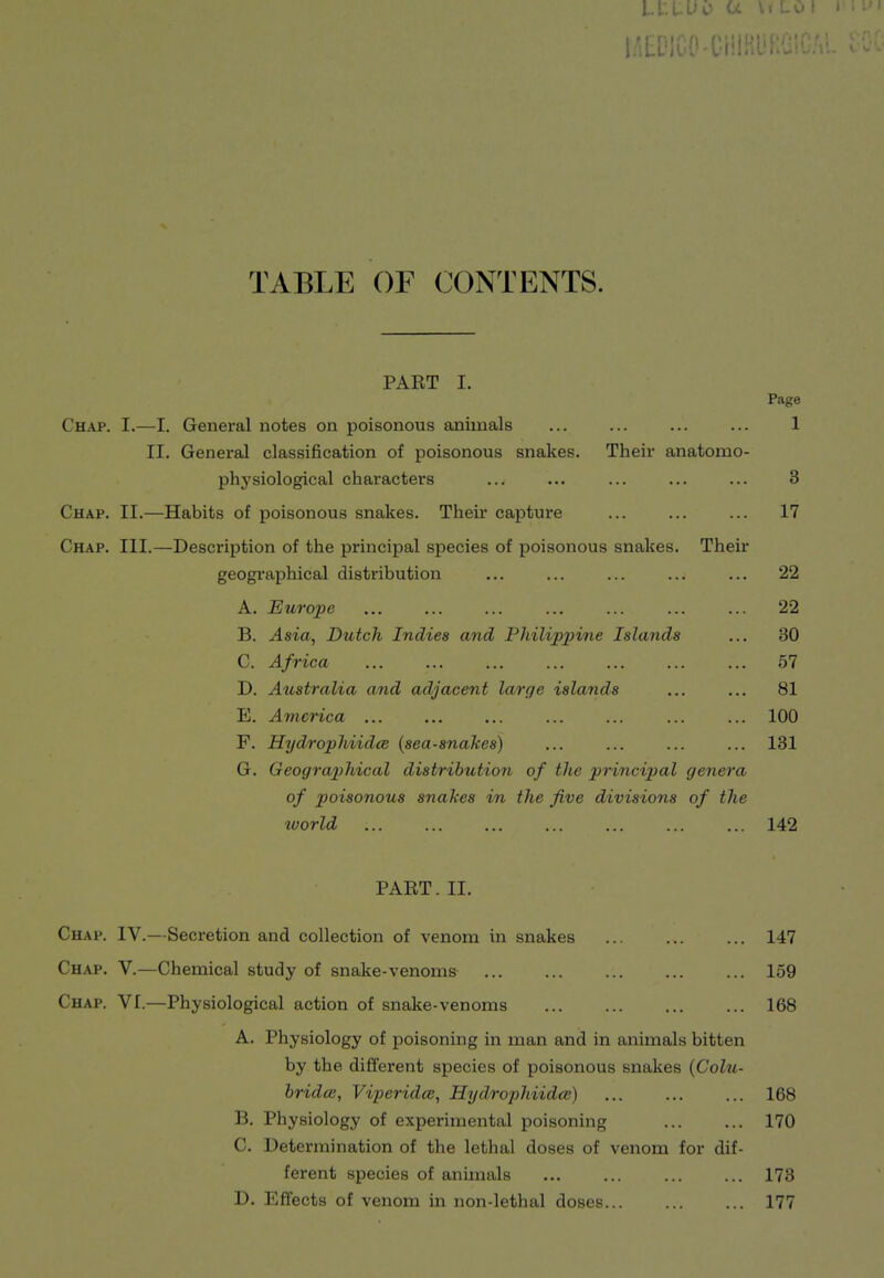 Lf-L-UC- 1.': TABLE OF CONTENTS. PART I. Page Chap. I.—I. General notes on poisonous animals ... ... ... ... 1 II. General classification of poisonous snakes. Their anatomo- physiological characters ... ... ... ... ... 3 Chap. II.—Habits of poisonous snakes. Their captui-e ... ... ... 17 Chap. III.—Description of the principal species of poisonous snakes. Their geographical distribution ... ... ... ... ... 22 A. Europe ... ... ... ... ... ... ... 22 B. Asia, Dutch Indies and Pliilipjnne Islands ... 30 C. Africa 57 D. Australia and adjacent large islands ... ... 81 E. America ... ... ... ... ... ... ... 100 F. Hydrophiidce (sea-snakes) ... ... ... ... 131 G. Geograp)liical distribution of the principal genera of poisonous snakes in the five divisions of the tvorld ... ... ... ... ... 142 PART. II. Chap. IV.—Secretion and collection of venom in snakes ... ... ... 147 Chap. V.—Chemical study of snake-venoms 159 Chap. VI.—Physiological action of snake-venoms 168 A. Physiology of poisoning in man and in animals bitten by the different species of poisonous snakes (Colu- bridce, Viperidce, Hydrophiidai) 168 B. Physiology of experimental poisoning 170 C. Determination of the lethal doses of venom for dif- ferent species of animals ... ... ... ... 173 D. Effects of venom in non-lethal doses... ... ... 177