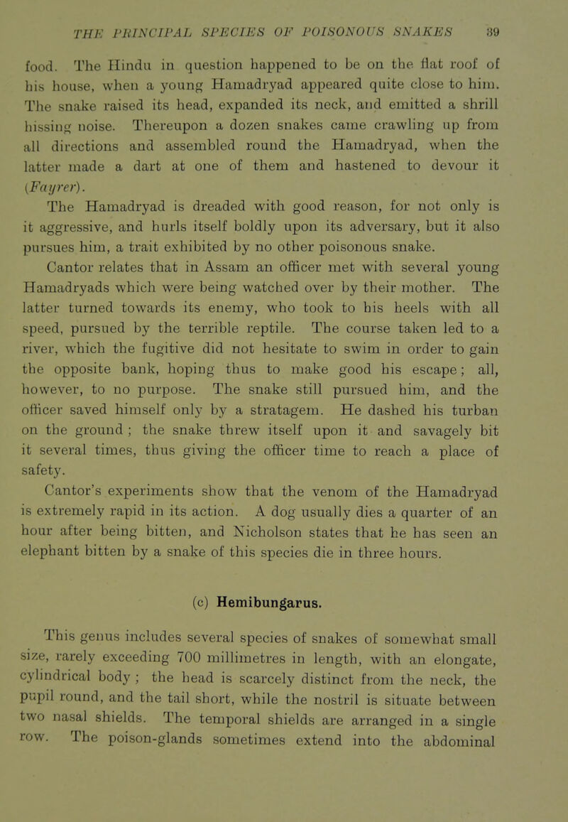 food. The Hindu in question happened to be on the fiat roof of his house, when a young Hamadryad appeared quite close to him. The snake raised its head, expanded its neck, and emitted a shrill hissing noise. Thereupon a dozen snakes came crawling up from all directions and assembled round the Hamadryad, when the latter made a dart at one of them and hastened to devour it {Faijrer). The Hamadryad is dreaded with good reason, for not only is it aggressive, and hurls itself boldly upon its adversary, but it also pursues him, a trait exhibited by no other poisonous snake. Cantor relates that in Assam an officer met with several young Hamadryads which were being watched over by their mother. The latter turned towards its enemy, who took to his heels with all speed, pursued by the terrible reptile. The course taken led to a river, which the fugitive did not hesitate to swim in order to gain the opposite bank, hoping thus to make good his escape; all, however, to no purpose. The snake still pursued him, and the officer saved himself only by a stratagem. He dashed his turban on the ground ; the snake threw itself upon it and savagely bit it several times, thus giving the officer time to reach a place of safety. Cantor's experiments show that the venom of the Hamadryad is extremely rapid in its action. A dog usually dies a quarter of an hour after being bitten, and Nicholson states that he has seen an elephant bitten by a snake of this species die in three hours. (c) Hemibungarus. This genus includes several species of snakes of somewhat small size, rarely exceeding 700 milHmetres in length, with an elongate, cylindrical body ; the head is scarcely distinct from the neck, the pupil round, and the tail short, while the nostril is situate between two nasal shields. The temporal shields are arranged in a single row. The poison-glands sometimes extend into the abdominal