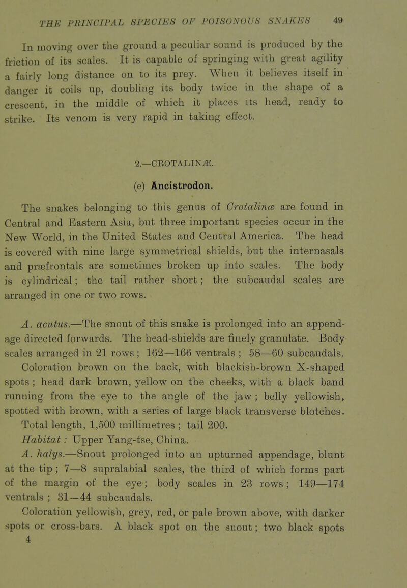 In moving over the ground a peculiar sound is produced by the friction of its scales. It is capable of springing with great agility a fairly long distance on to its prey. When it believes itself in danger it coils up, doubling its body twice in the shape of a crescent, in the middle of which it places its head, ready to strike. Its venom is very rapid in taking efifect. 2.—CEOTALIN^. (e) Ancistrodon. The snakes belonging to this genus of Grotalinm are found in Central and Eastern Asia, but three important species occur in the New World, in the United States and Central America. The head is covered with nine large symmetrical shields, but the internasals and proefrontals are sometimes broken up into scales. The body is cylindrical; the tail rather short; the subcaudal scales are arranged in one or two rows. A. acutus.—The snout of this snake is prolonged into an append- age directed forwards. The head-shields are finely granulate. Body scales arranged in 21 rows ; 162—166 ventrals ; 58—60 subcaudals. Coloration brown on the back, with blackish-brown X-shaped spots ; head dark brow^n, yellow on the cheeks, with a black band running from the eye to the angle of the jaw ; belly yellowish, spotted with brown, with a series of large black transverse blotches. Total length, 1,500 milhmetres ; tail 200. Habitat: Upper Yang-tse, China. A. halys.—Snout prolonged into an upturned appendage, blunt at the tip ; 7—8 supralabial scales, the third of which forms part of the margin of the eye; body scales in 23 rows ; 149—174 ventrals ; 31—44 subcaudals. Coloration yellowish, grey, red, or pale brown above, with darker spots or cross-bars. A black spot on the snout; two black spots 4