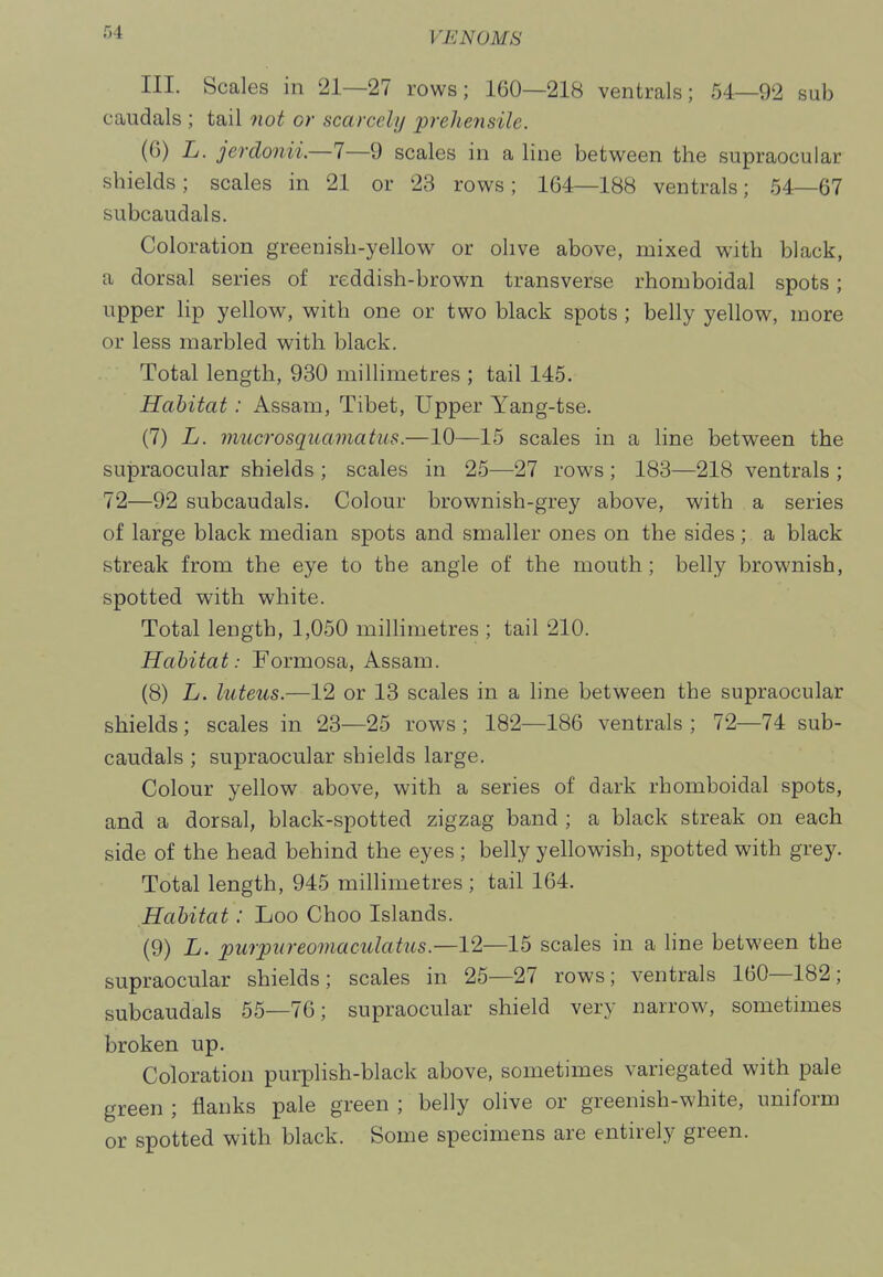 III. Scales in 21—27 rows; 160—218 ventrals; 54—92 sub caudals ; tail 7iot or scarcely p?-ehensile. (6) L. jerdonii—1—9 scales in a line between the supraocular shields; scales in 21 or 23 rows; 164—188 ventrals; 54—67 subcaudals. Coloration greenish-yellow or olive above, mixed with black, a dorsal series of reddish-brown transverse rhomboidal spots; upper lip yellow, with one or two black spots ; belly yellow, more or less marbled with black. Total length, 930 millimetres ; tail 145. Habitat: Assam, Tibet, Upper Yang-tse. (7) L. mucrosquamatus.—10—15 scales in a line between the supraocular shields ; scales in 25—27 rows ; 183—218 ventrals ; 72—92 subcaudals. Colour brownish-grey above, with a series of large black median spots and smaller ones on the sides ; a black streak from the eye to the angle of the mouth ; belly brownish, spotted with white. Total length, 1,050 milHmetres ; tail 210. Habitat: Formosa, Assam. (8) L. luteus.—12 or 13 scales in a line between the supraocular shields; scales in 23—25 rows; 182—186 ventrals ; 72—74 sub- caudals ; supraocular shields large. Colour yellow above, with a series of dark rhomboidal spots, and a dorsal, black-spotted zigzag band ; a black streak on each side of the head behind the eyes ; belly yellowish, spotted with grey. Total length, 945 millimetres ; tail 164. Habitat: Loo Choo Islands. (9) L. pu7pureomaculatus.—12—15 scales in a line between the supraocular shields; scales in 25—27 rows; ventrals 160—182; subcaudals 55—76; supraocular shield very narrow, sometimes broken up. Coloration purplish-black above, sometimes variegated with pale green ; flanks pale green ; belly olive or greenish-white, uniform or spotted with black. Some specimens are entirely green.