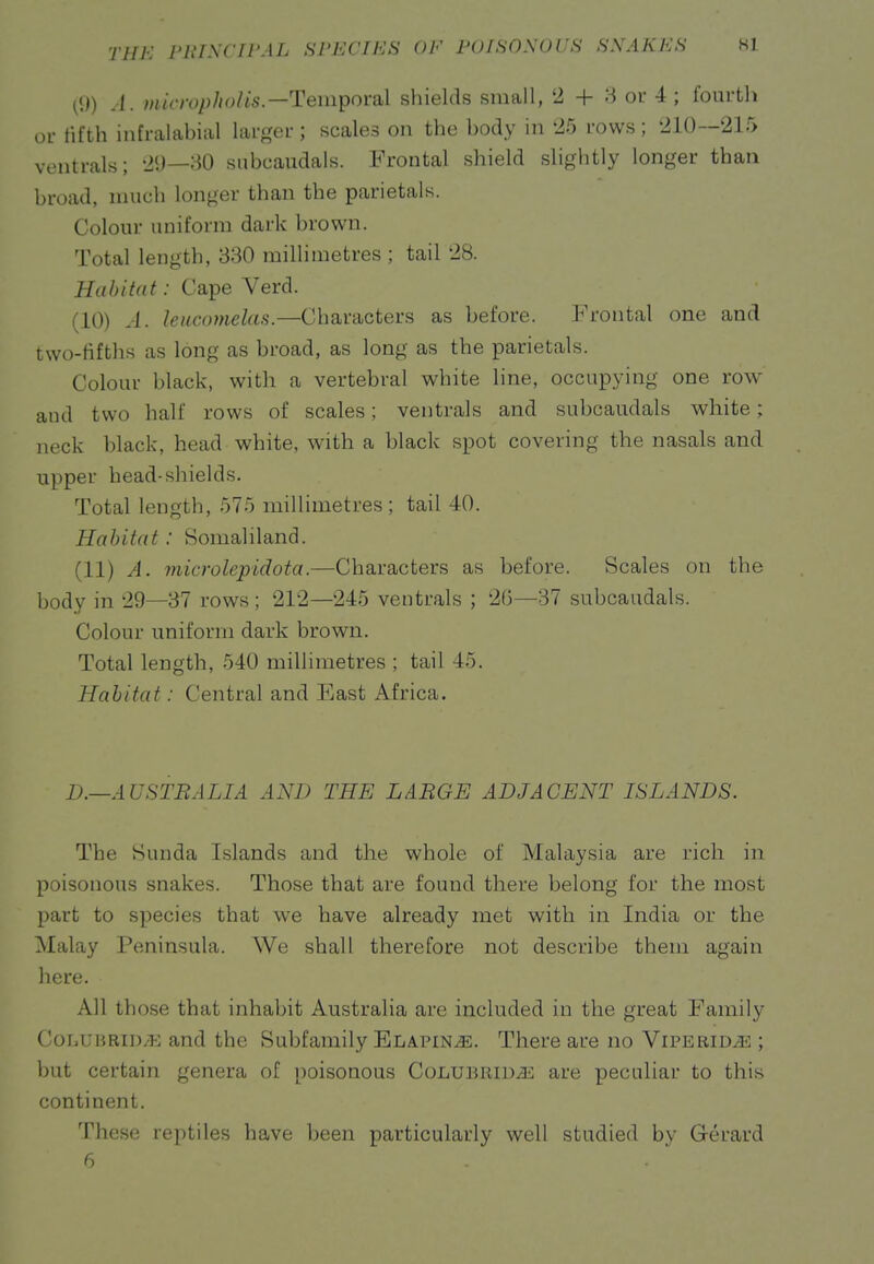 (9) A. microphoHs.—Tempoi'Sbl sliields small, '2 + 3 ou 4 ; fourtli oi- fifth infi-alabial larger; scales on the body in '25 rows ; '210—215 ventrals; 29—30 subcaudals. Frontal shield slightly longer than broad, much longer than the parietals. Colour uniform dark brown. Total length, 330 millimetres ; tail 28. Habitat: Cape Verd. (10) A. leucnmelas.—Characters as before. Frontal one and two-fifths as long as broad, as long as the parietals. Colour black, with a vertebral white line, occupying one row and two half rows of scales; ventrals and subcaudals white; neck black, head white, with a black spot covering the nasals and upper head-shields. Total length, 575 millimetres; tail 40. Habitat: Somaliland. (11) A. microlepidota.—Characters as before. Scales on the body in 29—37 rows; 212—245 ventrals ; 2(5—37 subcaudals. Colour uniform dark brown. Total length, 540 millimetres ; tail 45. Habitat: Central and East Africa. D.—AU STB ALIA AND THE LARGE ADJACENT ISLANDS. The Sunda Islands and the whole of Malaysia are rich in poisonous snakes. Those that are found there belong for the most part to species that we have already met with in India or the Malay Peninsula. We shall therefore not describe them again here. All those that inhabit Australia are included in the great Family CoLUBRiD/E and the Subfamily Elapin^. There are no Viperid^ ; but certain genera of poisonous Colubrid^ are peculiar to this continent. These reptiles have been particularly well studied by Gerard 6 - . 