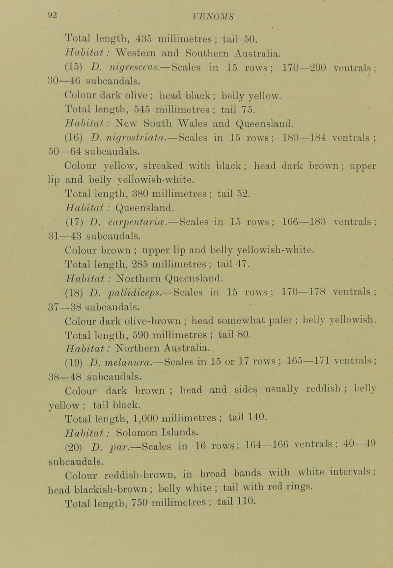 Total length, 485 milliinetres ; tail 50. Habitat: Western and Southern Australia. (15) D. nigrescent.—Scales in 15 rows; 170—200 vontrals; 30— 46 subcaudals. Colour dark olive ; head black ; belly yellow. Total length, 545 millimetres; tail 75. Habitat: New South Wales and Queensland. (IG) D. nigrofitriata.—Scales in 15 rows; 180—184 ventrals ; 50—64 subcaudals. Colour yellow, streaked with black; head dark brown ; upper lip and belly yellowish-white. Total length, 880 millimetres ; tail 52. Habitat: Queensland. (17) D. Carpentaria.—Scales in 15 rows; 166—188 ventrals ; 31— 43 subcaudals. Colour brown ; upper lip and belly yellowish-white. Total length, 285 millimetres ; tail 47. Habitat : Northern Queensland. (18) D. paUidiceps.—Scales in 15 rows ; 170—178 ventrals ; 37— 38 subcaudals. Colour dark olive-brown ; head somewhat paler ; belly yellowish. Total length, 590 millimetres ; tail 80. Habitat: Northern Australia. (19) D. melanlira.—Scales in 15 or 17 rows ; 165—171 ventrals; 38— 48 subcaudals. Colour dark brown ; head and sides usually reddish ; belly yellow ; tail black. Total length, 1,000 millimetres ; tail 140. Habitat: Solomon Islands. (20) D. j;ar.—Scales in 16 rows; 164—166 ventrals; 40—49 subcaudals. Colour reddish-brown, in broad bands with white intervals; head blackish-brown ; belly white ; tail with red rings. Total length, 750 miUimetres ; tail 110.