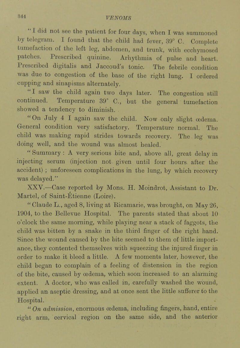  I did not see the patient for four days, when I was summoned by telegram. I found that the child had fever, 39° C. Complete tumefaction of the left leg, abdomen, and trunk, with ecchymosed patches. Prescribed quinine. Arhythmia of pulse and heart. Prescribed digitahs and Jaccoud's tonic. The febrile condition was due to congestion of the base of the right lung. I ordered cupping and sinapisms alternately. I saw the child again two days later. The congestion still continued. Temperature 39° C, but the general tumefaction showed a tendency to diminish. On July 4 I again saw the child. Now only slight oedema. General condition very satisfactory. Temperature normal. The child was making rapid strides towards recovery. The leg was doing well, and the wound was almost healed.  Summary : A very serious bite and, above all, great delay m injecting serum (injection not given until four hours after the accident) ; unforeseen complications in the lung, by which recovery was delayed. XXV.—Case reported by Mons. H. Moindrot, Assistant to Dr. Martel, of Saint-Etienne (Loire).  Claude L., aged 8, living at Bicamarie, was brought, on May 26, 1904, to the Bellevue Hospital. The parents stated that about 10 o'clock the same morning, while playing near a stack of faggots, the child was bitten by a snake in the third finger of the right hand. Since the wound caused by the bite seemed to them of little import- ance, the^ contented themselves with squeezing the injured finger in order to make it bleed a little. A few moments later, however, the child began to complain of a feeling of distension in the region of the bite, caused by oedema, which soon increased to an alarming extent. A doctor, who was called in, carefully washed the wound, applied an aseptic dressing, and at once, sent the little sufferer to the Hospital.  Ofi admission, enormous cedema, including fingers, hand, entire right arm, cervical region on the same side, and the anterior