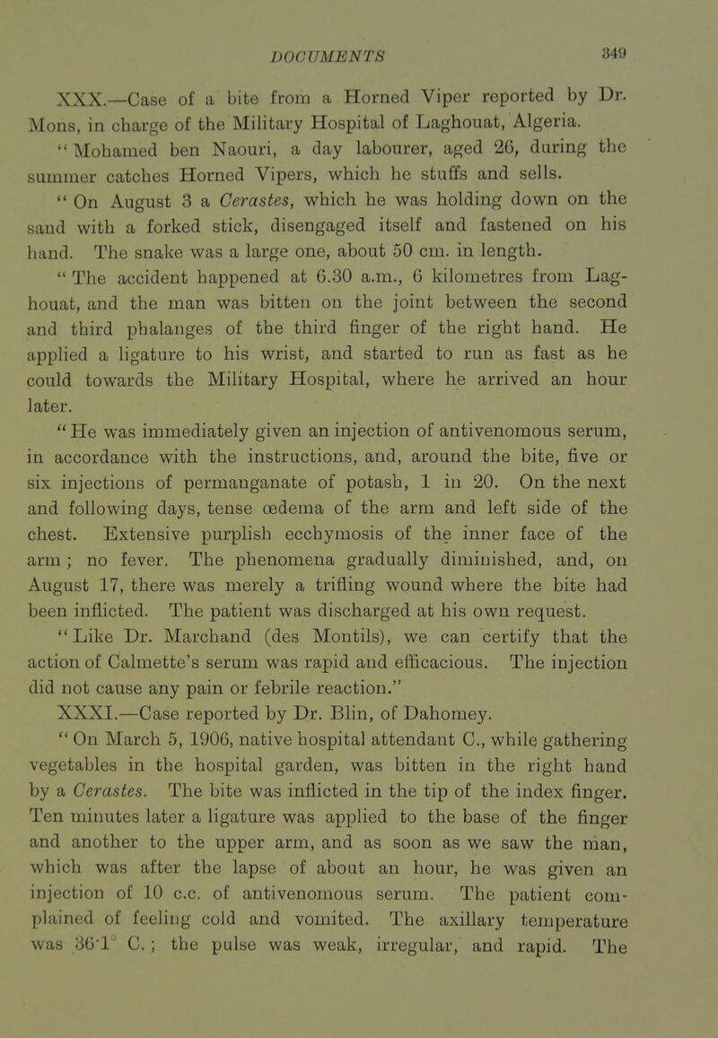 XXX. —Case of a bite from a Horned Viper reported by Dr. Mons, in charge of the MiHtary Hospital of Laghouat, Algeria.  Mohamed ben Naouri, a day labourer, aged 26, during the summer catches Horned Vipers, which he stuffs and sells.  On August 3 a Cerastes, which he was holding down on the sand with a forked stick, disengaged itself and fastened on his hand. The snake was a large one, about 50 cm. in length.  The accident happened at 6.30 a.m., 6 kilometres from Lag- houat, and the man was bitten on the joint between the second and third phalanges of the third finger of the right hand. He applied a ligature to his wrist, and started to run as fast as he could towards the Military Hospital, where he arrived an hour later.  He was immediately given an injection of antivenomous serum, in accordance with the instructions, and, around the bite, five or six injections of permanganate of potash, 1 in 20. On the next and following days, tense oedema of the arm and left side of the chest. Extensive purplish ecchymosis of the inner face of the arm; no fever. The phenomena gradually diminished, and, on August 17, there was merely a trifling wound where the bite had been inflicted. The patient was discharged at his own request. Like Dr. Marchand (des Montils), we can certify that the action of Calmette's serum was rapid and efficacious. The injection did not cause any pain or febrile reaction. XXXI. —Case reported by Dr. Blin, of Dahomey. *' On March 5, 1906, native hospital attendant C, while gathering vegetables in the hospital garden, was bitten in the right hand by a Cerastes. The bite was inflicted in the tip of the index finger. Ten minutes later a ligature was applied to the base of the finger and another to the upper arm, and as soon as we saw the man, which was after the lapse of about an hour, he was given an injection of 10 c.c. of antivenomous serum. The patient com- plained of feeling cold and vomited. The axillary temperature was 36'1 C.; the pulse was weak, irregular, and rapid. The
