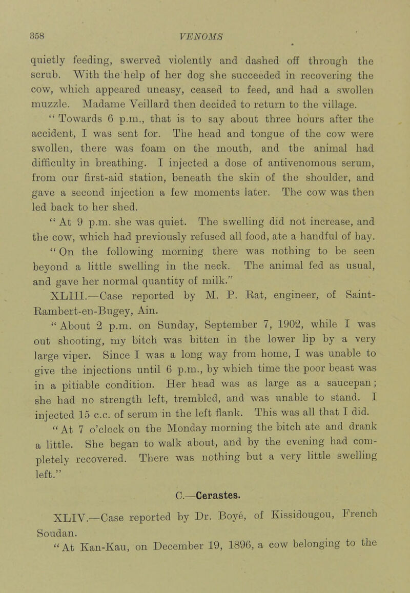 quietly feeding, swerved violently and dashed off through the scrub. With the help of her dog she succeeded in recovering the cow^, which appeared uneasy, ceased to feed, and had a swollen muzzle. Madame Veillard then decided to return to the village.  Towards 6 p.m., that is to say about three hours after the accident, I was sent for. The head and tongue of the cow were swollen, there was foam on the mouth, and the animal had difficulty in breathing. I injected a dose of antivenomous serum, from our first-aid station, beneath the skin of the shoulder, and gave a second injection a few moments later. The cow was then led back to her shed.  At 9 p.m. she was quiet. The swelling did not increase, and the cow, which had previously refused all food, ate a handful of hay.  On the following morning there was nothing to be seen beyond a little swelling in the neck. The animal fed as usual, and gave her normal quantity of milk. XLIII.—Case reported by M. P. Kat, engineer, of Saint- Eambert-en-Bugey, Ain.  About 2 p.m. on Sunday, September 7, 1902, while I was out shooting, my bitch was bitten in the lower lip by a very large viper. Since I was a long way from home, I was unable to give the injections until 6 p.m., by which time the poor beast was in a pitiable condition. Her hfead was as large as a saucepan; she had no strength left, trembled, and was unable to stand. I injected 15 c.c. of serum in the left flank. This was all that I did.  At 7 o'clock on the Monday morning the bitch ate and drank a little. She began to walk about, and by the evening had com- pletely recovered. There was nothing but a very little swelling left. C.—Cerastes. XLIV.—Case reported by Dr. Boye, of Kissidougou, French Soudan. At Kan-Kau, on December 19, 1896, a cow belonging to the