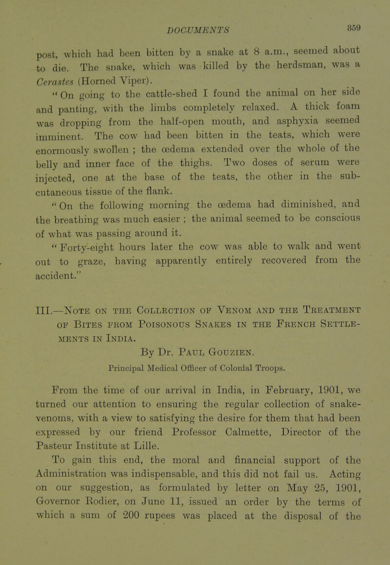 post, which had been bitten by a snake at 8 a.m., seemed about to die. The snake, which was killed by the herdsman, was a Cerastes (Horned Viper).  On f^oino- to the cattle-shed I found the animal on her side and panting, with the limbs completely relaxed. A thick foam was dropping from the half-open mouth, and asphyxia seemed imminent. The cow had been bitten in the teats, which were enormously swollen ; the oedema extended over the whole of the belly and inner face of the thighs. Two doses of serum were injected, one at the base of the teats, the other in the sub- cutaneous tissue of the flank.  On the following morning the oedema had diminished, and the breathing was much easier ; the animal seemed to be conscious of what was passing around it.  Forty-eight hours later the cow was able to walk and went out to graze, having apparently entirely recovered from the accident. III.—Note on the Collection of Venom and the Treatment OF Bites from Poisonous Snakes in the French Settle- ments IN India. By Dr. Paul Gouzien. Principal Medical Officer of Colonial Troops. From the time of our arrival in India, in February, 1901, we turned our attention to ensuring the regular collection of snake- venoms, with a view to satisfying the desire for them that had been expressed by our friend Professor Calmette, Director of the Pasteur Institute at Lille. To gain this end, the moral and financial support of the Administration was indispensable, and this did not fail us. Acting on our suggestion, as formulated by letter on May 25, 1901, Governor Rodier, on June 11, issued an order by the terms of which a sum of 200 rupees was placed at the disposal of the