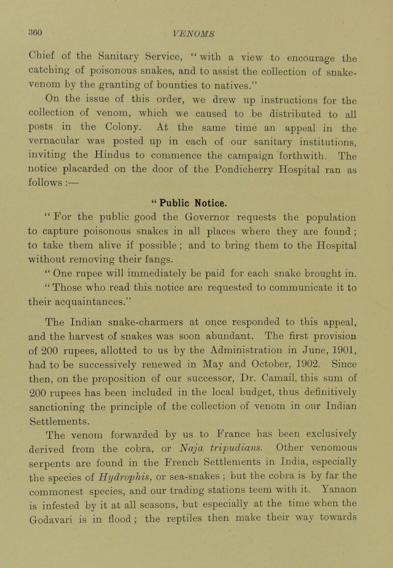 Chief of the Sanitary Service,  with a view to encourage the catching of poisonous snakes, and to assist the collection of snake- venom by the granting of bounties to natives. On the issue of this order, we drew up instructions for the collection of venom, which we caused to be distributed to all posts in the Colony. At the same time an appeal in the vernacular was posted up in each of our sanitary institutions, inviting the Hindus to commence the campaign forthwith. The notice placarded on the door of the Pondicherry Hospital ran as follows :— Public Notice.  For the public good the Governor requests the population to capture poisonous snakes in all places where they are found ; to take them alive if possible; and to bring them to the Hospital without removing their fangs.  One rupee will immediately be paid for each snake brought in.  Those who read this notice are requested to communicate it to their acquaintances. The Indian snake-charmers at once responded to this appeal, and the harvest of snakes was soon abundant. The first provision of 200 rupees, allotted to us by the Administration in June, 1901, had to be successively renewed in May and October, 1902. Since then, on the proposition of our successor. Dr. Camail, this sum of 200 rupees has been included in the local budget, thus definitively sanctioning the principle of the collection of venom in our Indian Settlements. The venom forwarded by us to France has been exclusively derived from the cobra, or Naja tripudians. Other venomous serpents are found in the French Settlements in India, especially the species of Hijdrophis, or sea-snakes ; but the cobra is by far the commonest species, and our trading stations teem with it. Yanaon is infested by it at all seasons, but especially at the time when the Godavari is in flood; the reptiles then make their way towards