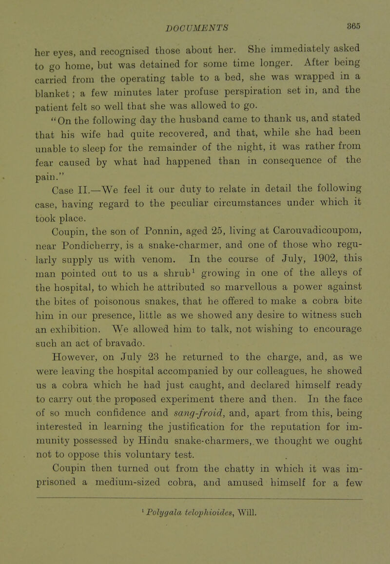 her eyes, and recognised those about her. She immediately asked to go home, but was detained for some time longer. After being carried from the operating table to a bed, she was wrapped in a blanket; a few minutes later profuse perspiration set in, and the patient felt so well that she was allowed to go. On the following day the husband came to thank us, and stated that his wife had quite recovered, and that, while she had been unable to sleep for the remainder of the night, it was rather from fear caused by what had happened than in consequence of the pain. Case II.—We feel it our duty to relate in detail the following case, having regard to the peculiar circumstances under which it took place. Coupin, the son of Ponnin, aged 25, living at Carouvadicoupom, near Pondicherry, is a snake-charmer, and one of those who regu- larly supply us with venom. In the course of July, 1902, this man pointed out to us a shrub^ growing in one of the alleys of the hospital, to which he attributed so marvellous a power against the bites of poisonous snakes, that he offered to make a cobra bite him in our presence, little as we showed any desire to witness such an exhibition. We allowed him to talk, not wishing to encourage such an act of bravado. However, on July 23 he returned to the charge, and, as we were leaving the hospital accompanied by our colleagues, he showed us a cobra which he had just caught, and declared himself ready to carry out the proposed experiment there and then. In the face of so much confidence and sang-froid, and, apart from this, being interested in learning the justification for the reputation for im- munity possessed by Hindu snake-charmers,.we thought we ought not to oppose this voluntary test. Coupin then turned out from the chatty in which it was im- prisoned a medium-sized cobra, and amused himself for a few ' Polygala tclophioidcs, Will.