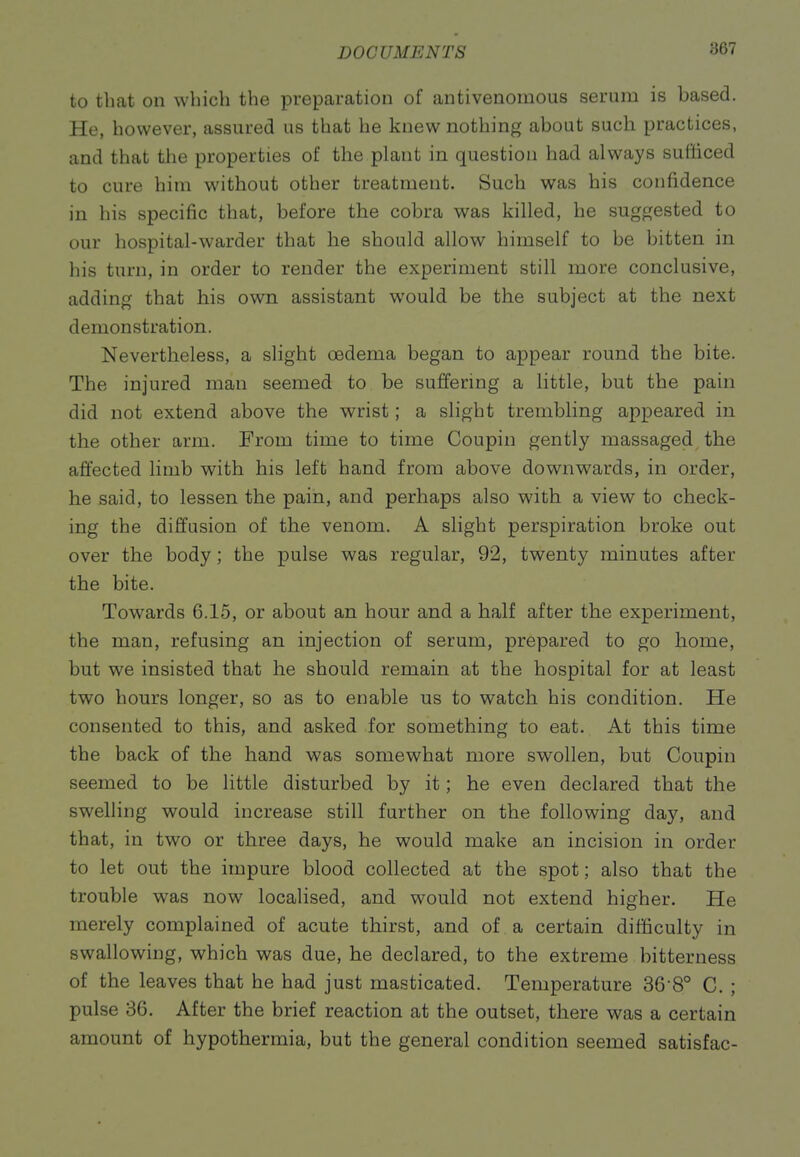 to that on which the preparation of antivenomous serum is based. He, however, assured us that he knew nothing about such practices, and that the properties of the plant in question had always sufficed to cure him without other treatment. Such was his confidence in his specific that, before the cobra was killed, he suggested to our hospital-warder that he should allow himself to be bitten in his turn, in order to render the experiment still more conclusive, adding that his own assistant would be the subject at the next demonstration. Nevertheless, a slight oedema began to appear round the bite. The injured man seemed to be suffering a little, but the pain did not extend above the wrist; a slight trembling appeared in the other arm. From time to time Coupin gently massaged the affected limb with his left hand from above downwards, in order, he said, to lessen the pain, and perhaps also with a view to check- ing the diffusion of the venom. A slight perspiration broke out over the body ; the pulse was regular, 92, twenty minutes after the bite. Towards 6.15, or about an hour and a half after the experiment, the man, refusing an injection of serum, prepared to go home, but we insisted that he should remain at the hospital for at least two hours longer, so as to enable us to watch his condition. He consented to this, and asked for something to eat. At this time the back of the hand was somewhat more swollen, but Coupin seemed to be little disturbed by it; he even declared that the swelling would increase still further on the following day, and that, in two or three days, he would make an incision in order to let out the impure blood collected at the spot; also that the trouble was now locaHsed, and would not extend higher. He merely complained of acute thirst, and of a certain difficulty in swallowing, which was due, he declared, to the extreme bitterness of the leaves that he had just masticated. Temperature 36 8° C. ; pulse 36. After the brief reaction at the outset, there was a certain amount of hypothermia, but the general condition seemed satisfac-