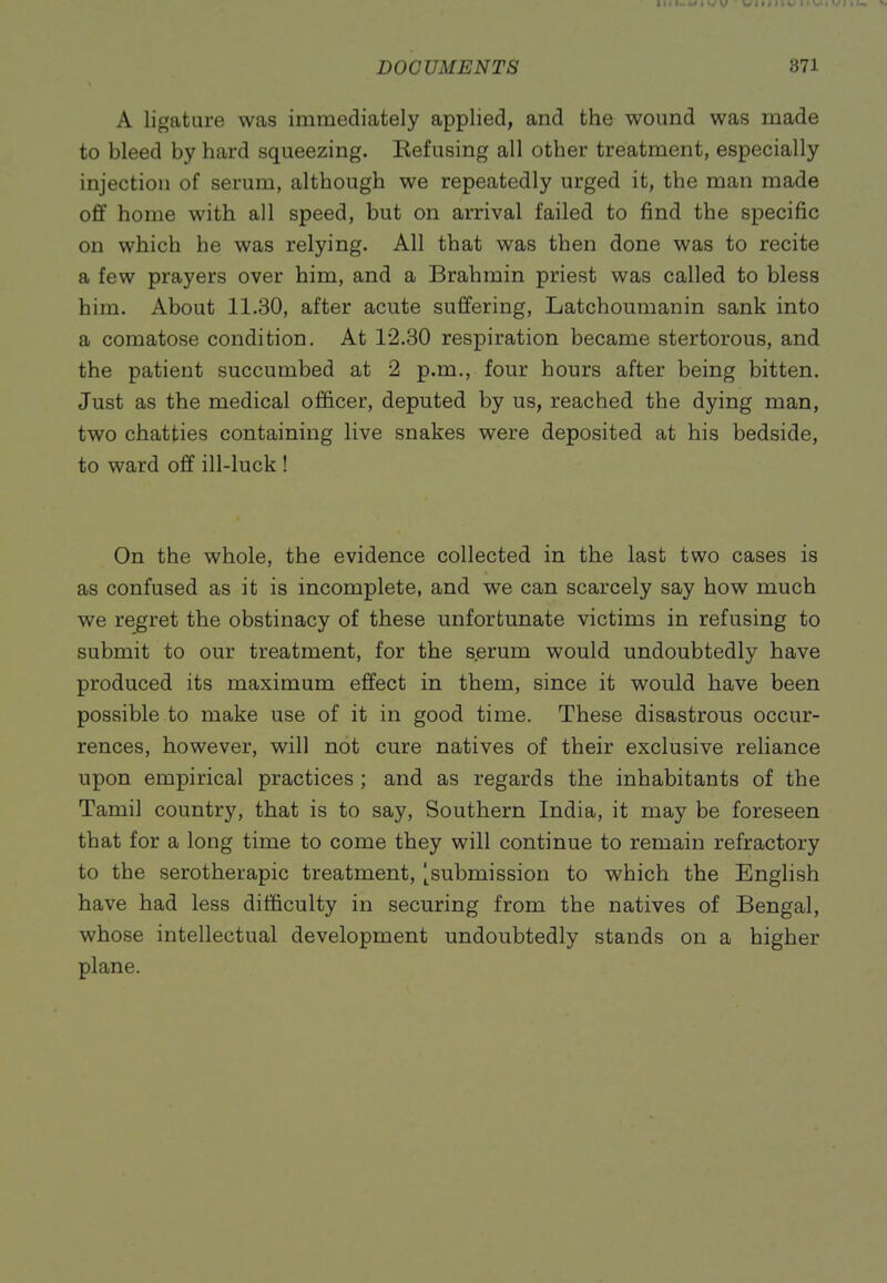 A ligature was immediately applied, and the wound was made to bleed by hard squeezing. Kefusing all other treatment, especially injection of serum, although we repeatedly urged it, the man made off home with all speed, but on arrival failed to find the specific on which he was relying. All that was then done was to recite a few prayers over him, and a Brahmin priest was called to bless him. About 11.30, after acute suffering, Latchoumanin sank into a comatose condition. At 12.30 respiration became stertorous, and the patient succumbed at 2 p.m., four hours after being bitten. Just as the medical officer, deputed by us, reached the dying man, two chatties containing live snakes were deposited at his bedside, to ward off ill-luck ! On the whole, the evidence collected in the last two cases is as confused as it is incomplete, and we can scarcely say how much we regret the obstinacy of these unfortunate victims in refusing to submit to our treatment, for the serum would undoubtedly have produced its maximum effect in them, since it would have been possible to make use of it in good time. These disastrous occur- rences, however, will not cure natives of their exclusive reliance upon empirical practices ; and as regards the inhabitants of the Tamil country, that is to say, Southern India, it may be foreseen that for a long time to come they will continue to remain refractory to the serotherapic treatment, [^submission to which the English have had less difficulty in securing from the natives of Bengal, whose intellectual development undoubtedly stands on a higher plane.